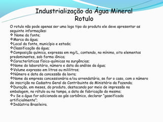 Industrialização da Água Mineral
                           Rotulo
O rotulo não pode apenas ser uma logo tipo do produto ele deve apresentar as
seguinte informações:
 Nome da fonte;
Marca da água;
Local da fonte, município e estado;
Classificação da água;
Composição química, expressa em mg/L, contendo, no mínimo, oito elementos
predominantes, sob forma iônica;
Características físico-químicas na surgências;
Nome do laboratório, número e data da análise da água;
Volume expresso em litros ou mililitros;
Número e data da concessão da lavra;
Nome da empresa concessionária e/ou arrendatária, se for o caso, com o número
de inscrição no Cadastro Geral do Contribuinte do Ministério da Fazenda;
Duração, em meses, do produto, destacando por meio de impressão na
embalagem, no rótulo ou na tampa, a data de fabricação do mesmo;
v Se a água for adicionada ao gás carbônico, declarar “gaseificada
artificialmente”;
Indústria Brasileira.
 
