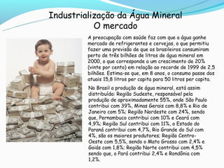 Industrialização da Água Mineral
           O mercado
         A preocupação com saúde faz com que a água ganhe
         mercado de refrigerantes e cervejas, o que permitiu
         fazer uma previsão de que os brasileiros consumiram
         perto de três bilhões de litros de água mineral em
         2000, o que corresponde a um crescimento de 20%
         (vinte por cento) em relação ao recorde de 1999 de 2,5
         bilhões. Estima-se que, em 8 anos, o consumo passe dos
         atuais 15,8 litros per capita para 50 litros per capita.
         No Brasil a produção de água mineral, está assim
         distribuída: Região Sudeste, responsável pela
         produção de aproximadamente 55%, onde São Paulo
         contribui com 39%, Minas Gerais com 8,8% e Rio de
         Janeiro com 5%; Região Nordeste com 24%, sendo
         que, Pernambuco contribui com 10% e Ceará com
         4,9%; Região Sul contribui com 11%, o Estado do
         Paraná contribui com 4,7%, Rio Grande do Sul com
         4%, são os maiores produtores; Região Centro-
         Oeste com 5,5%, sendo o Mato Grosso com 2,4% e
         Goiás com 1,8%; Região Norte contribui com 4,5%
         sendo que, o Pará contribui 2,4% e Rondônia com
         1,2%.
 