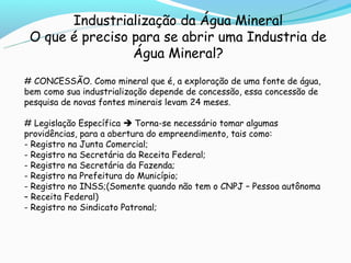 Industrialização da Água Mineral
 O que é preciso para se abrir uma Industria de
                 Água Mineral?
# CONCESSÃO. Como mineral que é, a exploração de uma fonte de água,
bem como sua industrialização depende de concessão, essa concessão de
pesquisa de novas fontes minerais levam 24 meses.

# Legislação Específica  Torna-se necessário tomar algumas
providências, para a abertura do empreendimento, tais como:
- Registro na Junta Comercial;
- Registro na Secretária da Receita Federal;
- Registro na Secretária da Fazenda;
- Registro na Prefeitura do Município;
- Registro no INSS;(Somente quando não tem o CNPJ – Pessoa autônoma
– Receita Federal)
- Registro no Sindicato Patronal;
 