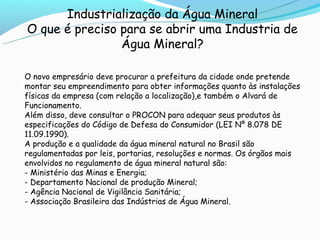 Industrialização da Água Mineral
O que é preciso para se abrir uma Industria de
                Água Mineral?

O novo empresário deve procurar a prefeitura da cidade onde pretende
montar seu empreendimento para obter informações quanto às instalações
físicas da empresa (com relação a localização),e também o Alvará de
Funcionamento.
Além disso, deve consultar o PROCON para adequar seus produtos às
especificações do Código de Defesa do Consumidor (LEI Nº 8.078 DE
11.09.1990).
A produção e a qualidade da água mineral natural no Brasil são
regulamentadas por leis, portarias, resoluções e normas. Os órgãos mais
envolvidos no regulamento de água mineral natural são:
- Ministério das Minas e Energia;
- Departamento Nacional de produção Mineral;
- Agência Nacional de Vigilância Sanitária;
- Associação Brasileira das Indústrias de Água Mineral.
 