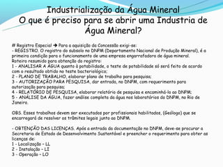 Industrialização da Água Mineral
   O que é preciso para se abrir uma Industria de
                   Água Mineral?
# Registro Especial  Para a aquisição da Concessão exigi-se:
- REGISTRO. O registro do subsolo no DNPM (Departamento Nacional de Produção Mineral), é a
primeira condição para o funcionamento de uma empresa engarrafadora de água mineral.
Roteiro resumido para obtenção do registro:
1 - ANALISAR A ÁGUA quanto à potabilidade, o teste de potabilidade só será feito de acordo
com o resultado obtido no teste bacteriológico;
2 - PLANO DE TRABALHO, elaborar plano de trabalho para pesquisa;
3 - AUTORIZAÇÃO PARA PESQUISA, dar entrada, no DNPM, com requerimento para
autorização para pesquisa;
4 - RELATÓRIO DE PESQUISA, elaborar relatório de pesquisa e encaminhá-lo ao DNPM;
5 - ANÁLISE DA ÁGUA, fazer análise completa da água nos laboratórios do DNPM, no Rio de
Janeiro.

OBS. Esses trabalhos devem ser executados por profissionais habilitados, (Geólogo) que se
encarregará de resolver os trâmites legais junto ao DNPM.

- OBTENÇÃO DAS LICENÇAS. Após a entrada da documentação no DNPM, deve-se procurar a
Secretaria de Estado de Desenvolvimento Sustentável e preencher o requerimento para obter as
licenças de:
1 - Localização – LL
2 - Instalação – LI
3 - Operação – LO
 