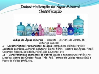 Industrialização da Água Mineral
                          Classificação




         Código de Águas Minerais - Decreto - lei 7.841 de 08/08/45.
                               Critérios Básicos:
I - Características Permanentes da água (composição química)  Ex.:
Iodetada de Pádua, Milneral, Salutaris, Calita, Fênix, Recanto das Águas, Pindó,
Caxambu, Raposo, Soledade, Havaí, São Lourenço, etc.
II - Características Inerentes às Fontes (gases e temperatura)  Ex.: As
Lindóias, Serra dos Órgãos, Passa Três, Poá, Termais de Caldas Novas (GO) e
Poços de Caldas (MG), etc.
 