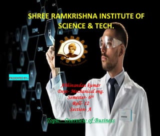 SHREE RAMKRISHNA INSTITUTE OF
SCIENCE & TECH.
PRESENTEDBY:~
Abhinandan kumar
Dept- Mechanical eng.
Semester- 6th
Roll- 12
Section- A
Topic- Overview of Business
 
