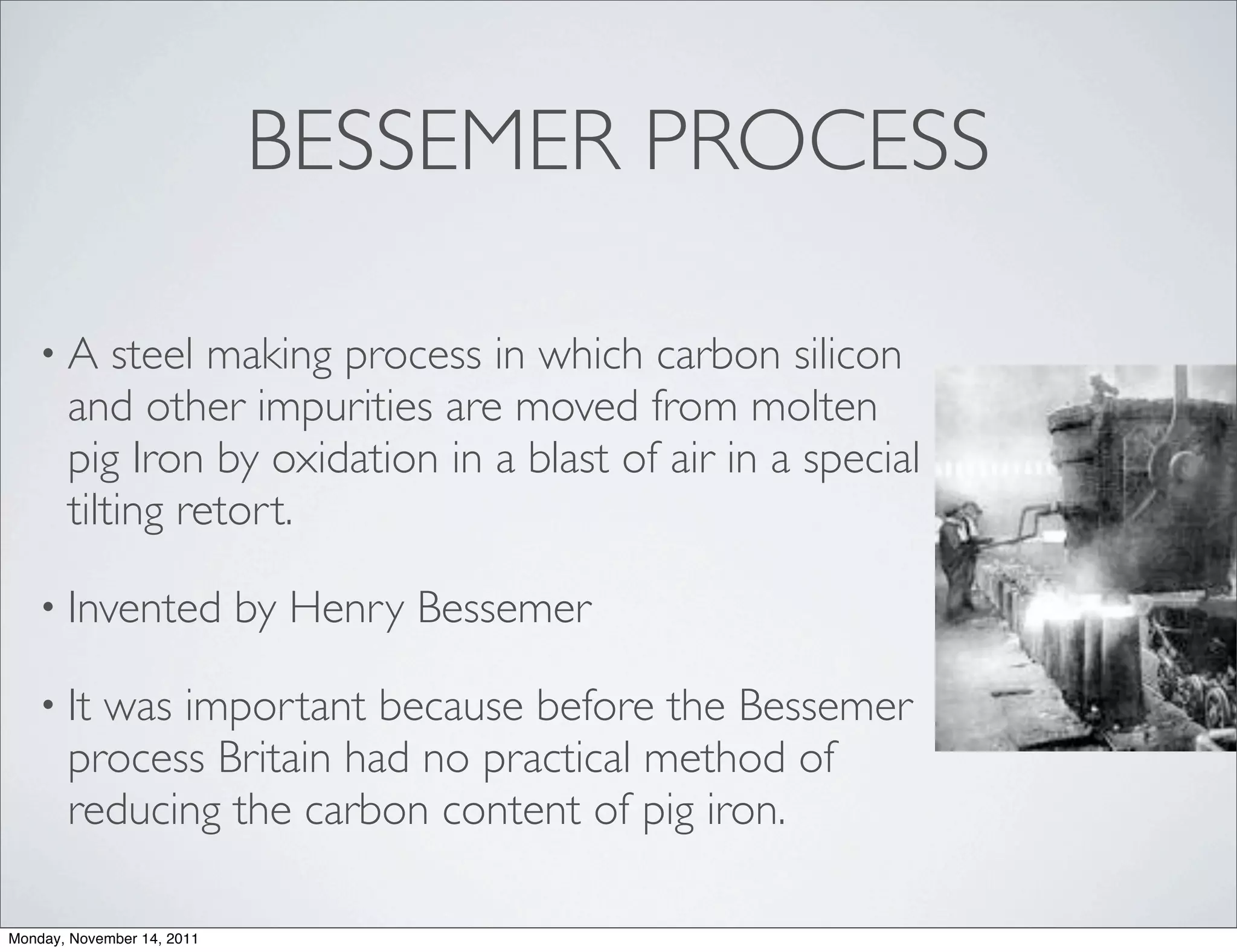 BESSEMER PROCESS

   •A      steel making process in which carbon silicon
       and other impurities are moved from molten
       pig Iron by oxidation in a blast of air in a special
       tilting retort.

   • Invented               by Henry Bessemer

   • It  was important because before the Bessemer
       process Britain had no practical method of
       reducing the carbon content of pig iron.

Monday, November 14, 2011
 