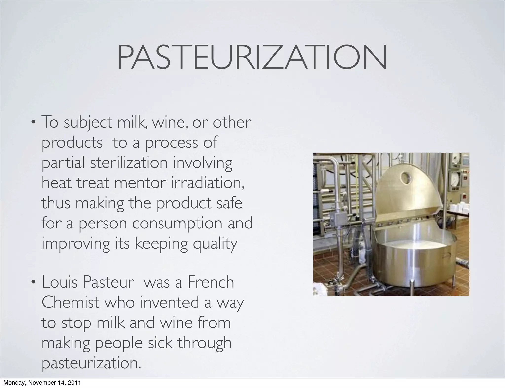 PASTEURIZATION
        •   To subject milk, wine, or other
            products to a process of
            partial sterilization involving
            heat treat mentor irradiation,
            thus making the product safe
            for a person consumption and
            improving its keeping quality

        •   Louis Pasteur was a French
            Chemist who invented a way
            to stop milk and wine from
            making people sick through
            pasteurization.
Monday, November 14, 2011
 