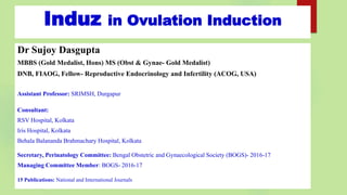 Induz in Ovulation Induction
Dr Sujoy Dasgupta
MBBS (Gold Medalist, Hons) MS (Obst & Gynae- Gold Medalist)
DNB, FIAOG, Fellow- Reproductive Endocrinology and Infertility (ACOG, USA)
Assistant Professor: SRIMSH, Durgapur
Consultant:
RSV Hospital, Kolkata
Iris Hospital, Kolkata
Behala Balananda Brahmachary Hospital, Kolkata
Secretary, Perinatology Committee: Bengal Obstetric and Gynaecological Society (BOGS)- 2016-17
Managing Committee Member: BOGS- 2016-17
15 Publications: National and International Journals
 