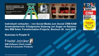 © 2014 International Business Machines Corporation
Individuell verkaufen – von Social Media zum Social CRM-KAM
Anwenderbericht: Erfolgreiche Nutzung von Sugar im Rahmen
des IBM Sales Transformation-Projects, Bochum 26. Juni 2014
Business is People 
Friedel Jo(n)ker
IBM Software Client Leader
Retail & Consumer Products
 