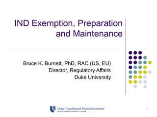1
IND Exemption, Preparation
and Maintenance
Bruce K. Burnett, PhD, RAC (US, EU)
Director, Regulatory Affairs
Duke University
 