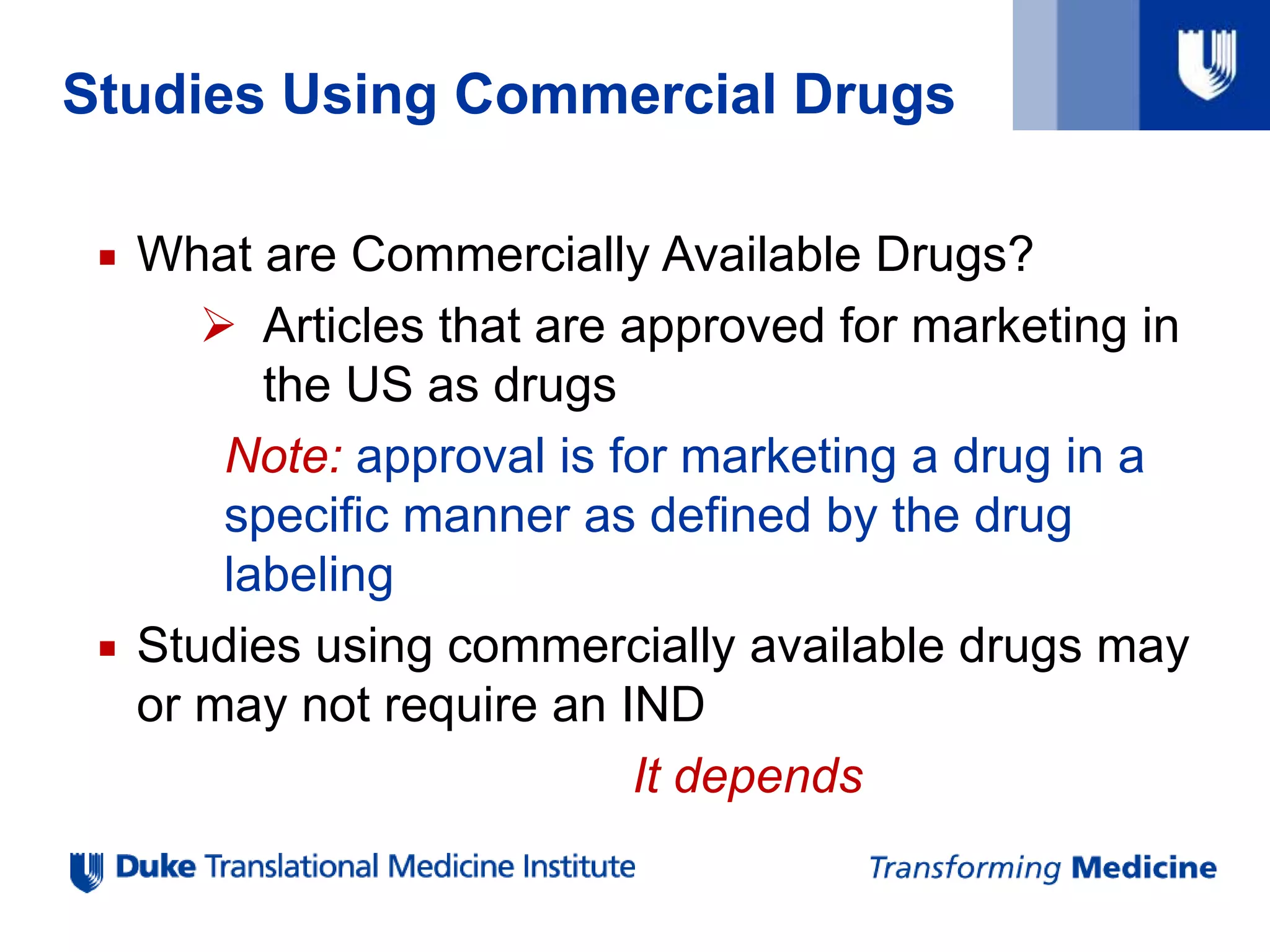 Studies Using Commercial Drugs
 What are Commercially Available Drugs?
 Articles that are approved for marketing in
the US as drugs
Note: approval is for marketing a drug in a
specific manner as defined by the drug
labeling
 Studies using commercially available drugs may
or may not require an IND
It depends
 