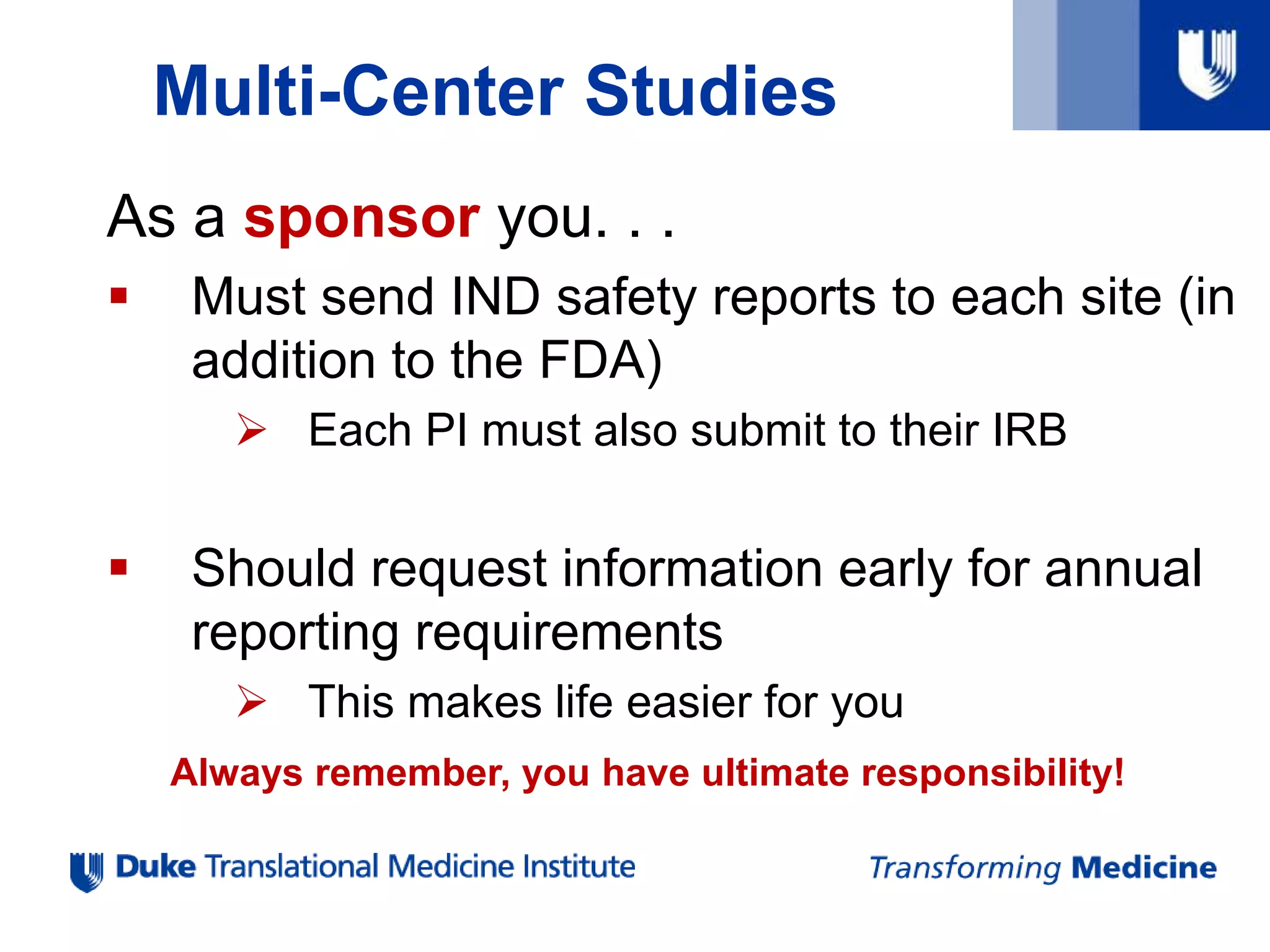 Multi-Center Studies
As a sponsor you. . .
 Must send IND safety reports to each site (in
addition to the FDA)
 Each PI must also submit to their IRB
 Should request information early for annual
reporting requirements
 This makes life easier for you
Always remember, you have ultimate responsibility!
 