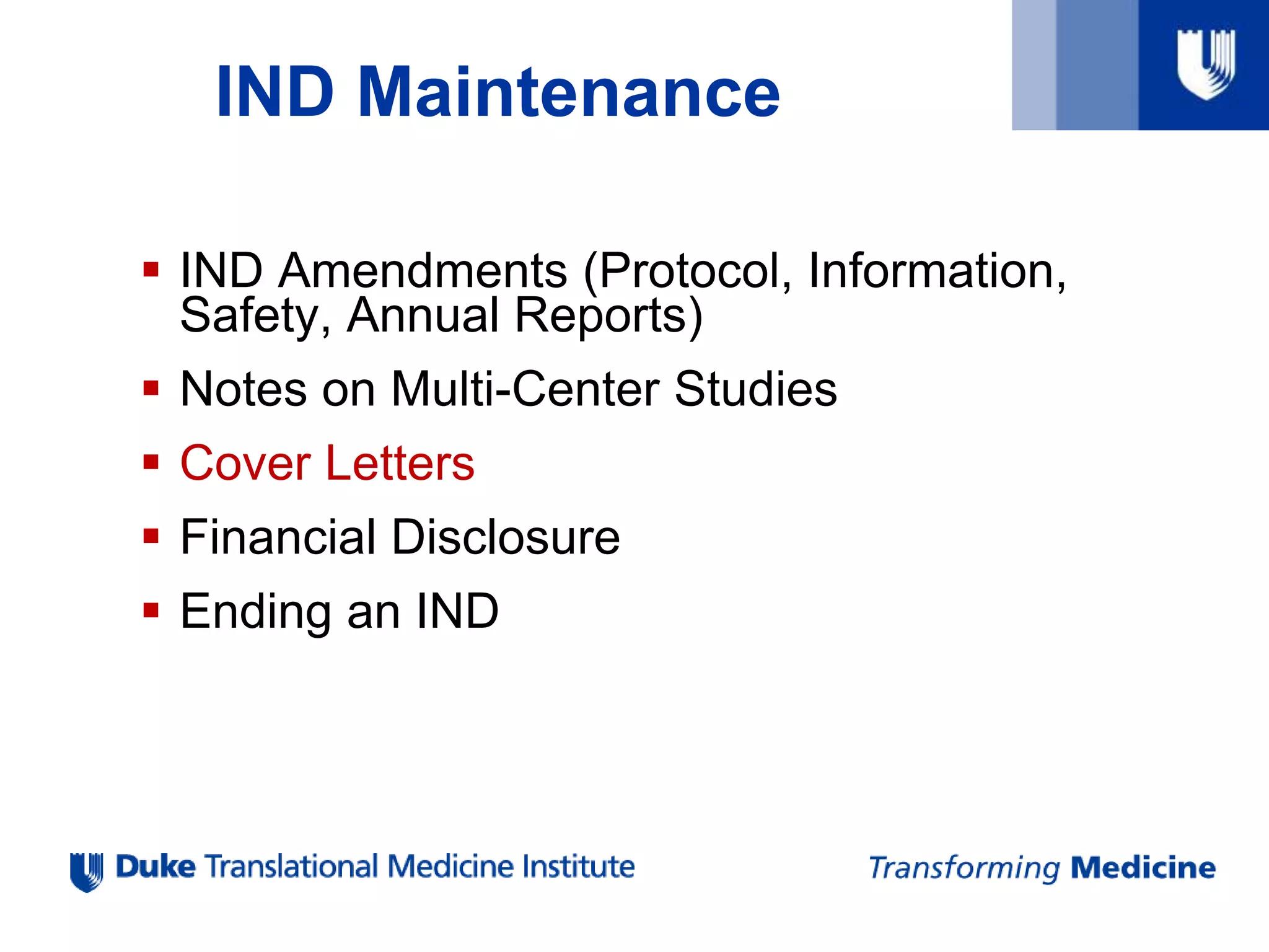 IND Maintenance
 IND Amendments (Protocol, Information,
Safety, Annual Reports)
 Notes on Multi-Center Studies
 Cover Letters
 Financial Disclosure
 Ending an IND
 