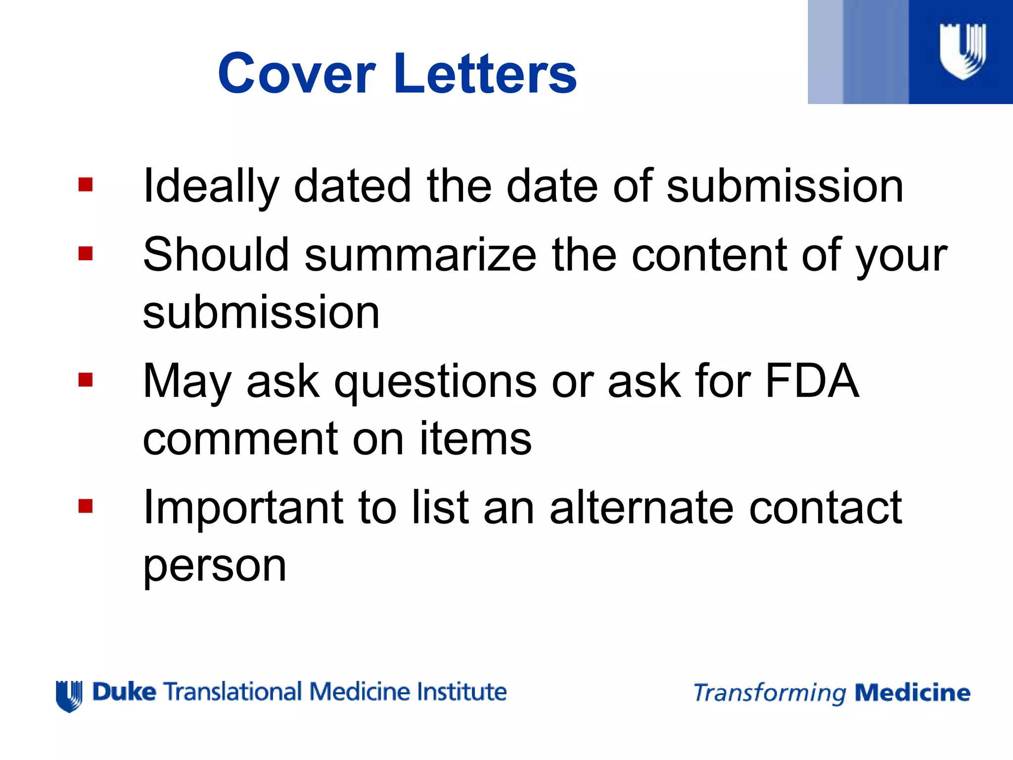 Cover Letters
 Ideally dated the date of submission
 Should summarize the content of your
submission
 May ask questions or ask for FDA
comment on items
 Important to list an alternate contact
person
 