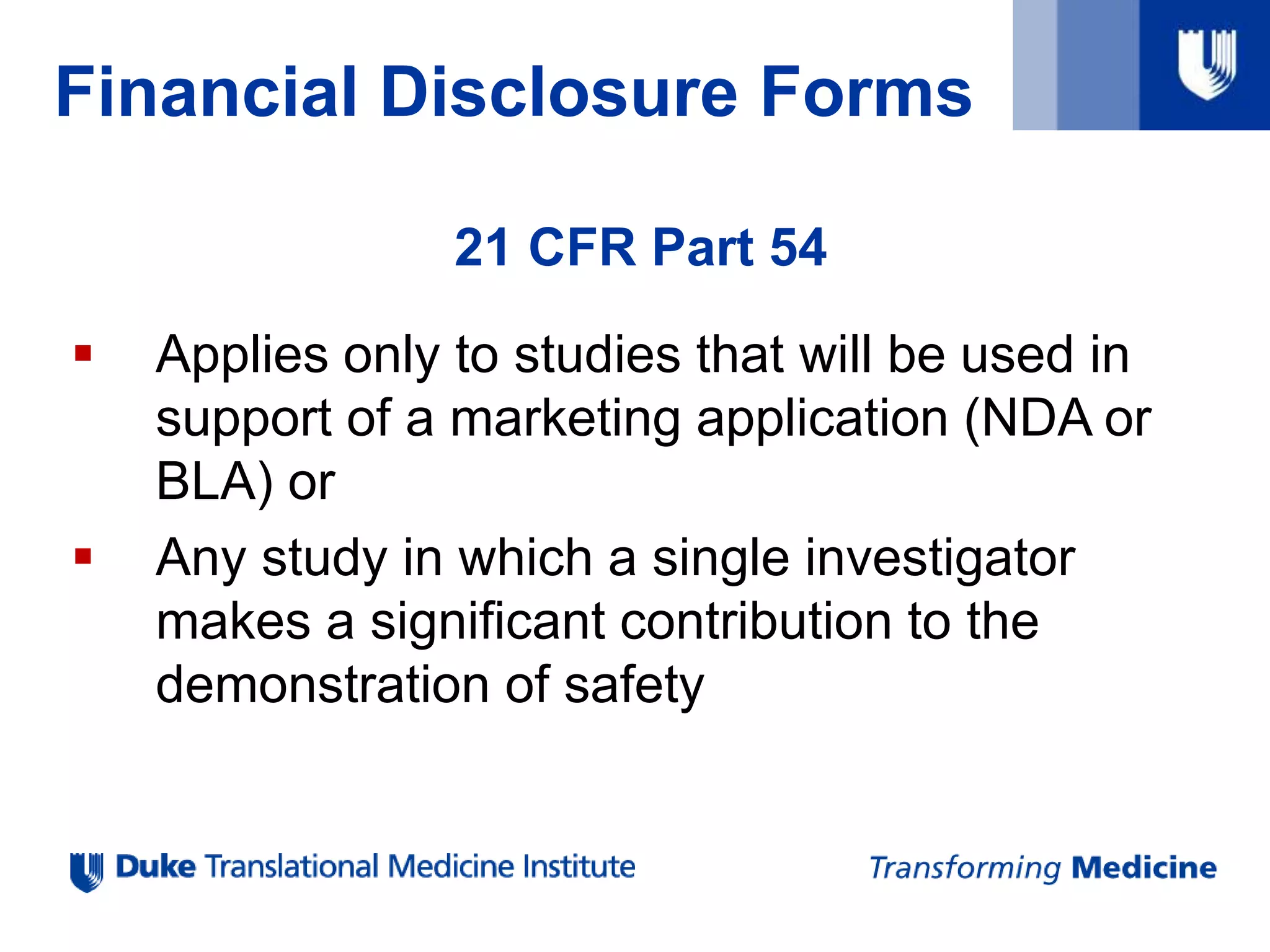 Financial Disclosure Forms
21 CFR Part 54
 Applies only to studies that will be used in
support of a marketing application (NDA or
BLA) or
 Any study in which a single investigator
makes a significant contribution to the
demonstration of safety
 