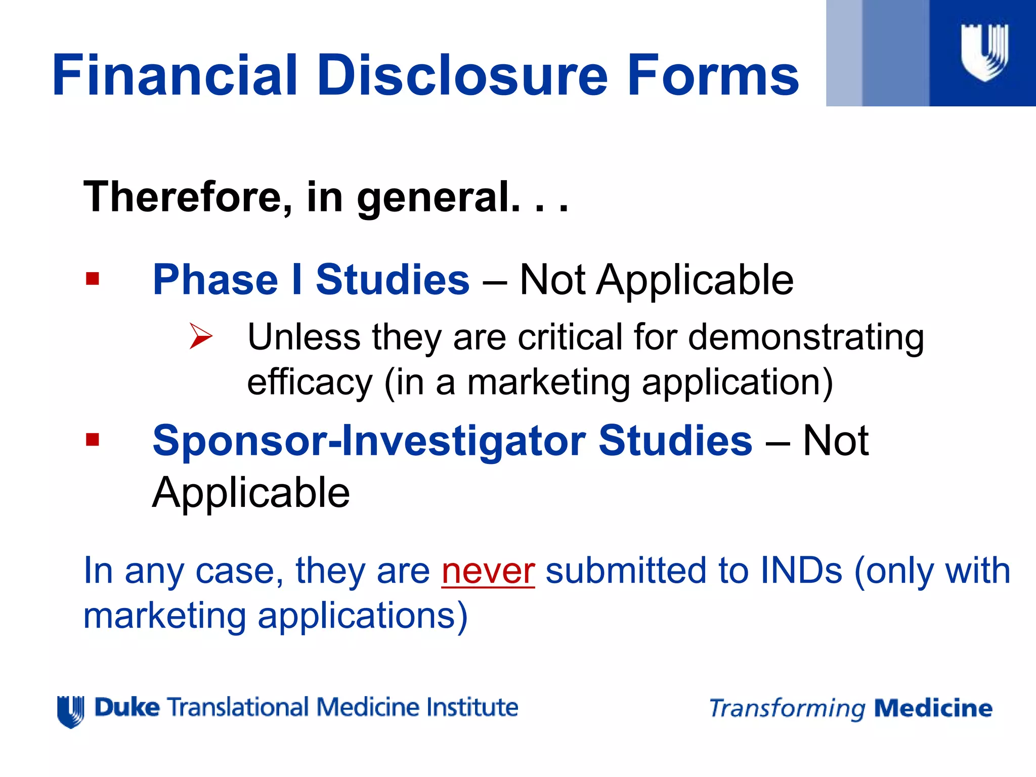 Financial Disclosure Forms
Therefore, in general. . .
 Phase I Studies – Not Applicable
 Unless they are critical for demonstrating
efficacy (in a marketing application)
 Sponsor-Investigator Studies – Not
Applicable
In any case, they are never submitted to INDs (only with
marketing applications)
 