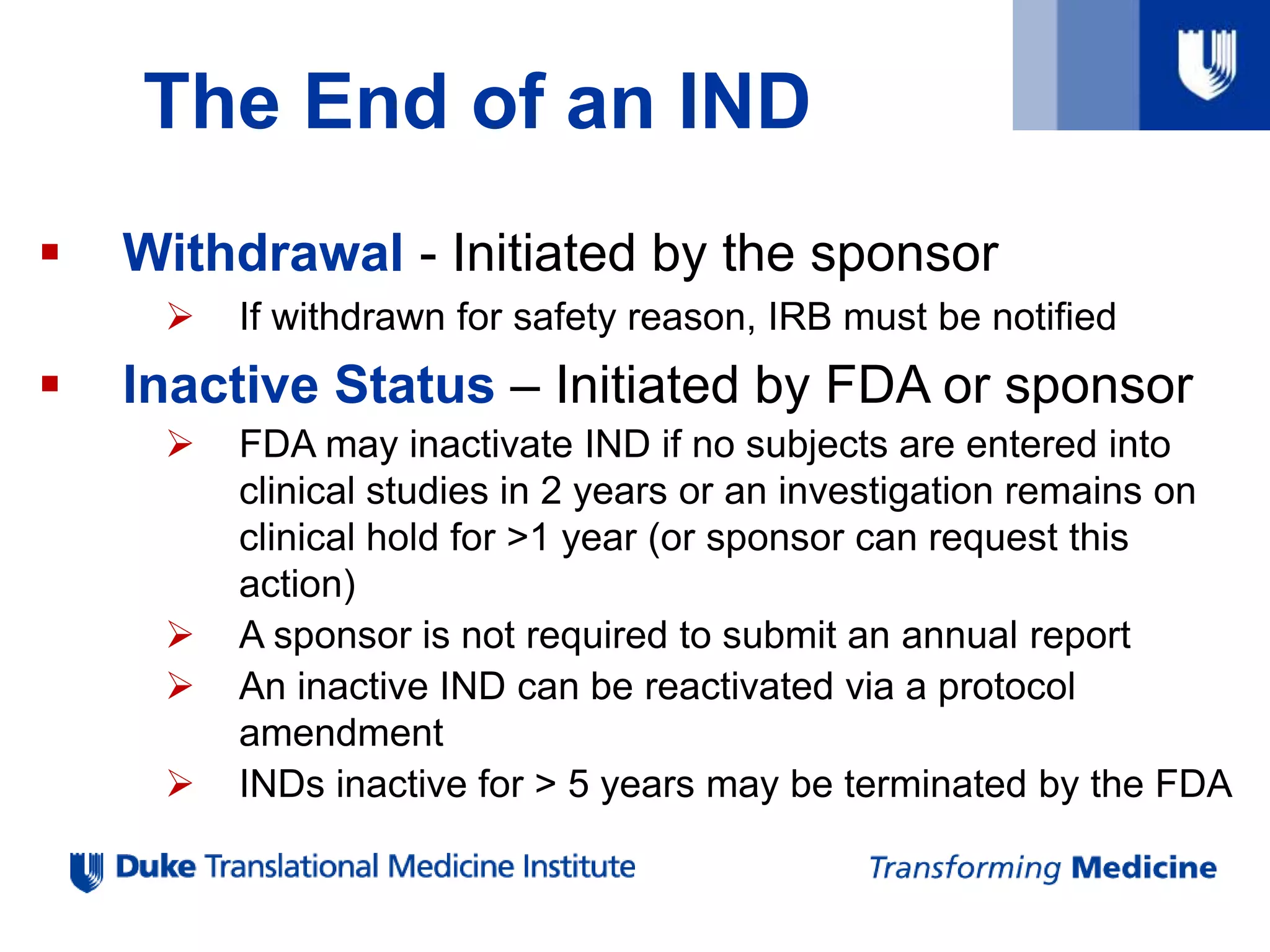 The End of an IND
 Withdrawal - Initiated by the sponsor
 If withdrawn for safety reason, IRB must be notified
 Inactive Status – Initiated by FDA or sponsor
 FDA may inactivate IND if no subjects are entered into
clinical studies in 2 years or an investigation remains on
clinical hold for >1 year (or sponsor can request this
action)
 A sponsor is not required to submit an annual report
 An inactive IND can be reactivated via a protocol
amendment
 INDs inactive for > 5 years may be terminated by the FDA
 