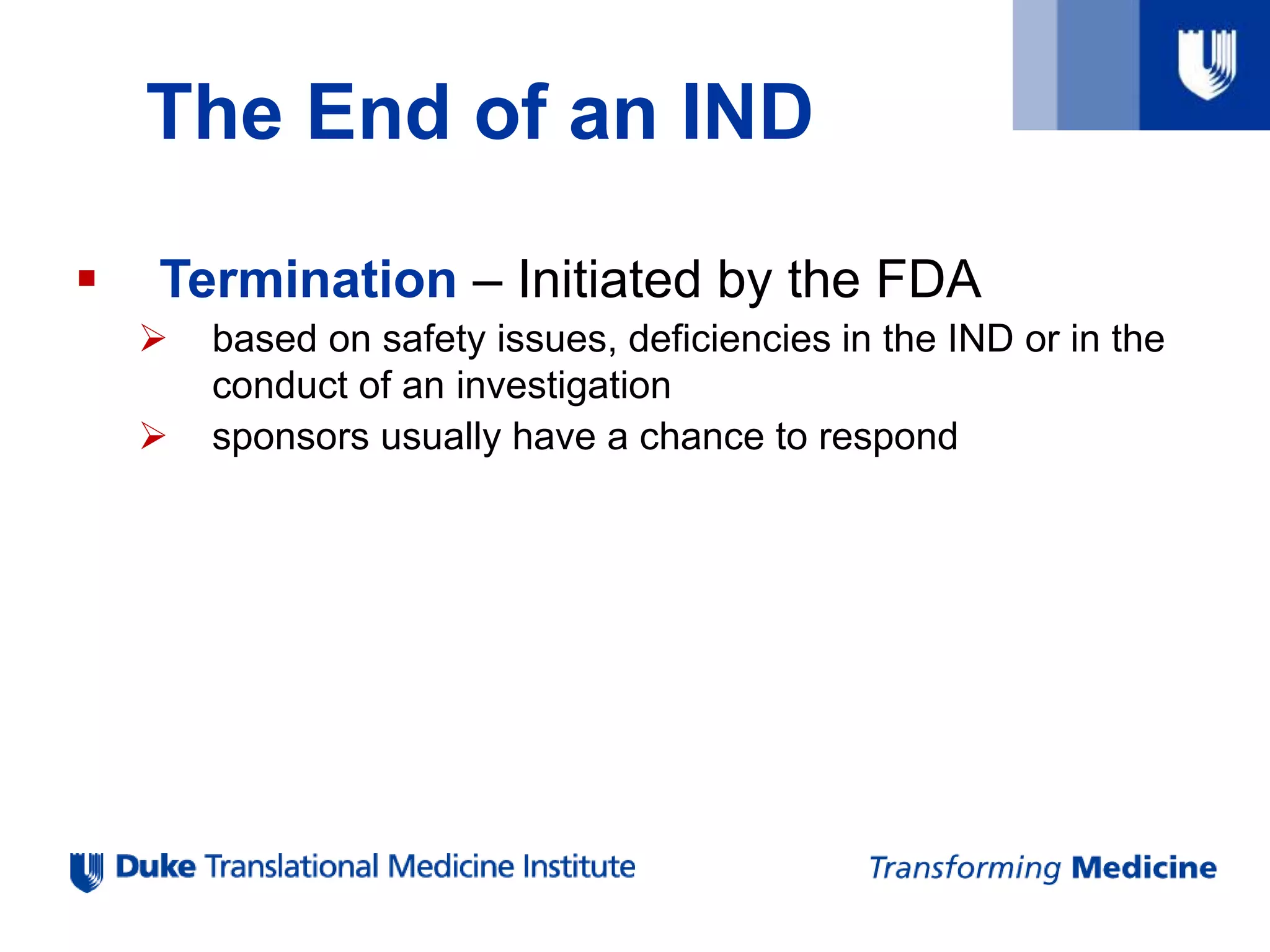 The End of an IND
 Termination – Initiated by the FDA
 based on safety issues, deficiencies in the IND or in the
conduct of an investigation
 sponsors usually have a chance to respond
 
