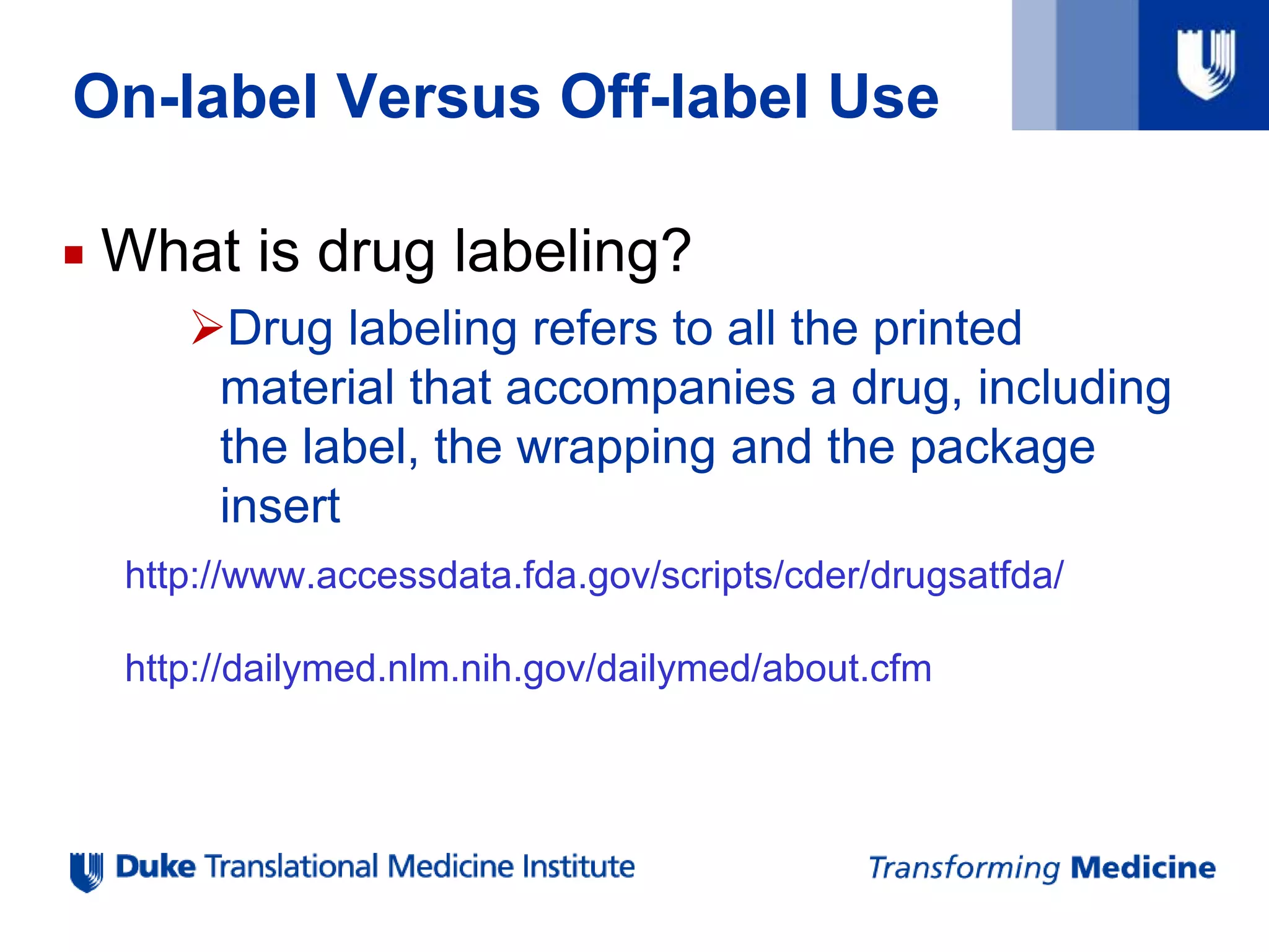 On-label Versus Off-label Use
 What is drug labeling?
Drug labeling refers to all the printed
material that accompanies a drug, including
the label, the wrapping and the package
insert
http://www.accessdata.fda.gov/scripts/cder/drugsatfda/
http://dailymed.nlm.nih.gov/dailymed/about.cfm
 