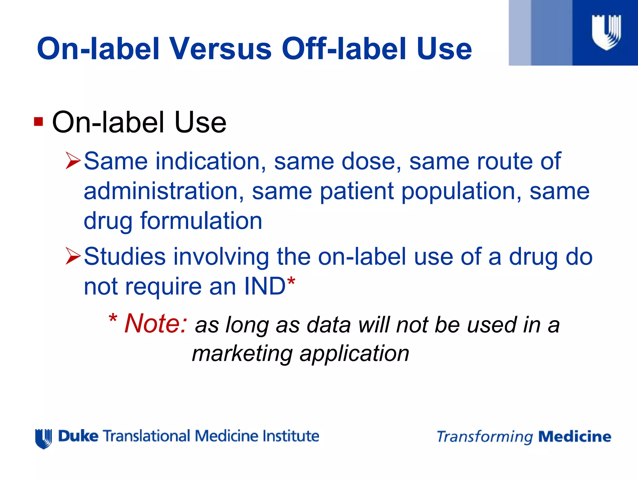  On-label Use
Same indication, same dose, same route of
administration, same patient population, same
drug formulation
Studies involving the on-label use of a drug do
not require an IND*
* Note: as long as data will not be used in a
marketing application
On-label Versus Off-label Use
 