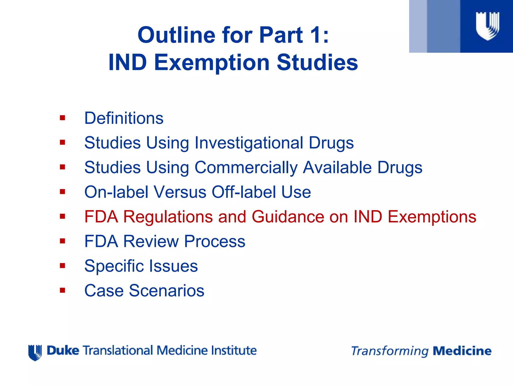  Definitions
 Studies Using Investigational Drugs
 Studies Using Commercially Available Drugs
 On-label Versus Off-label Use
 FDA Regulations and Guidance on IND Exemptions
 FDA Review Process
 Specific Issues
 Case Scenarios
Outline for Part 1:
IND Exemption Studies
 