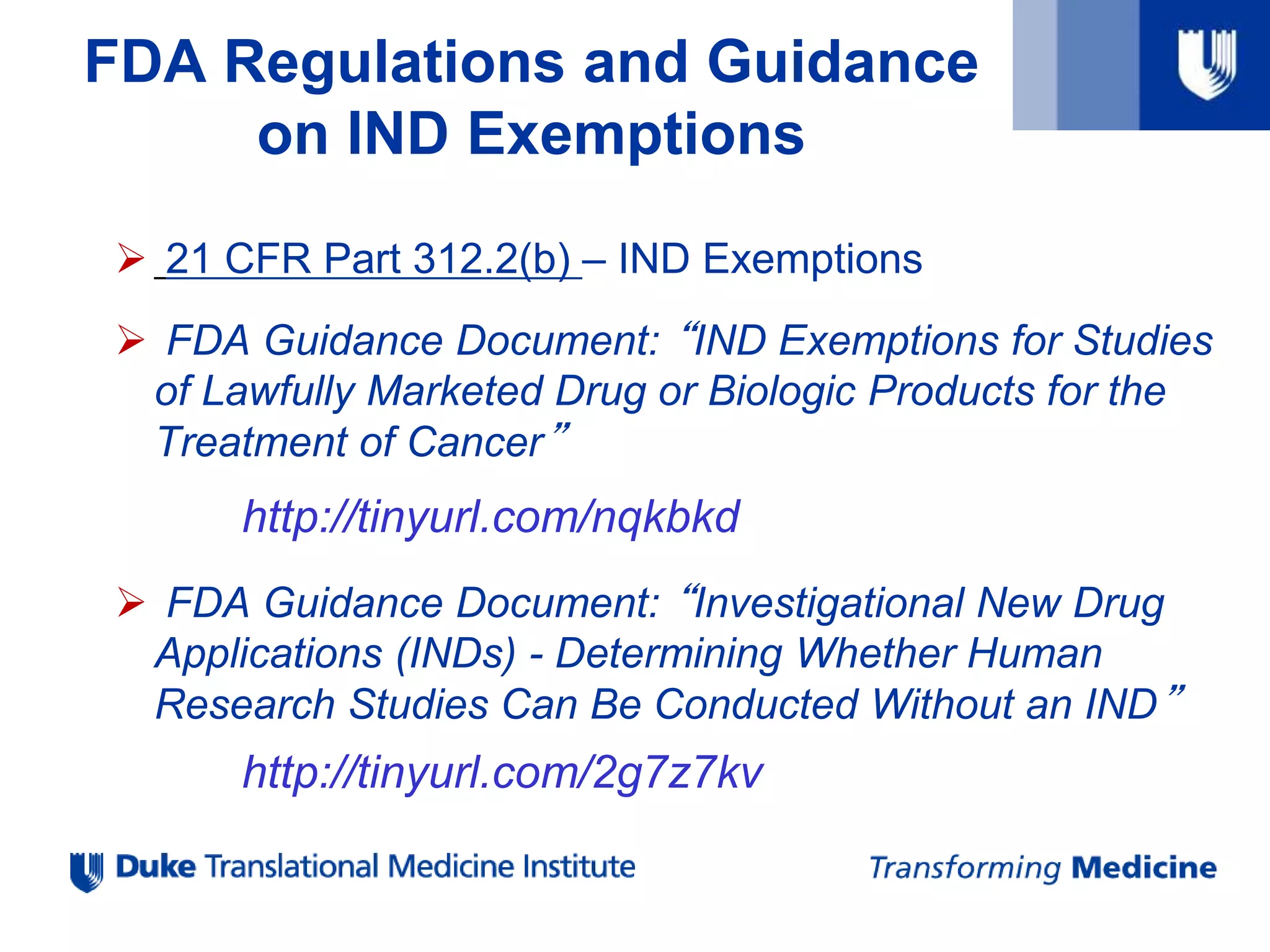FDA Regulations and Guidance
on IND Exemptions
 21 CFR Part 312.2(b) – IND Exemptions
 FDA Guidance Document: “IND Exemptions for Studies
of Lawfully Marketed Drug or Biologic Products for the
Treatment of Cancer”
http://tinyurl.com/nqkbkd
 FDA Guidance Document: “Investigational New Drug
Applications (INDs) - Determining Whether Human
Research Studies Can Be Conducted Without an IND”
http://tinyurl.com/2g7z7kv
 