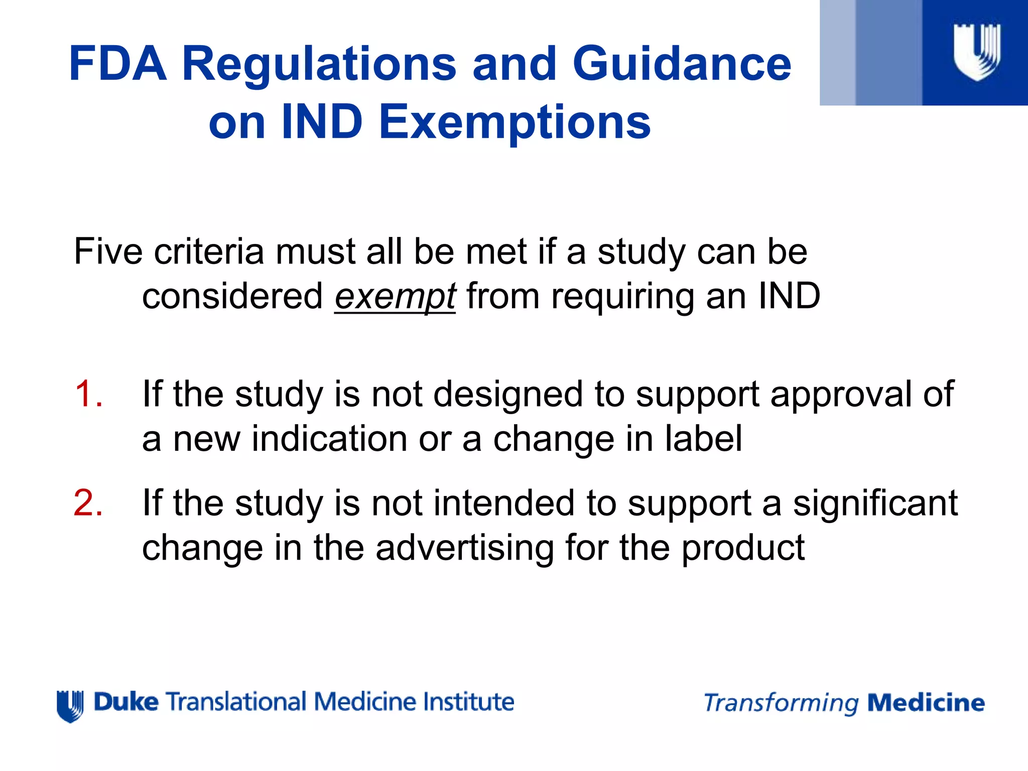 Five criteria must all be met if a study can be
considered exempt from requiring an IND
1. If the study is not designed to support approval of
a new indication or a change in label
2. If the study is not intended to support a significant
change in the advertising for the product
FDA Regulations and Guidance
on IND Exemptions
 