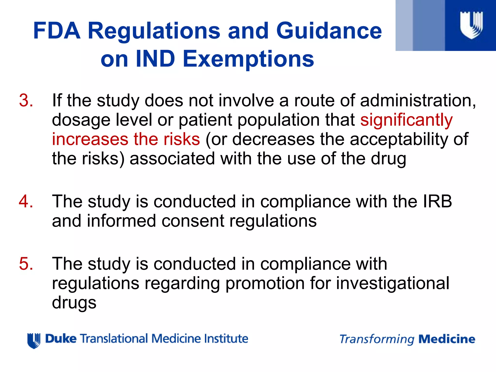 3. If the study does not involve a route of administration,
dosage level or patient population that significantly
increases the risks (or decreases the acceptability of
the risks) associated with the use of the drug
4. The study is conducted in compliance with the IRB
and informed consent regulations
5. The study is conducted in compliance with
regulations regarding promotion for investigational
drugs
FDA Regulations and Guidance
on IND Exemptions
 