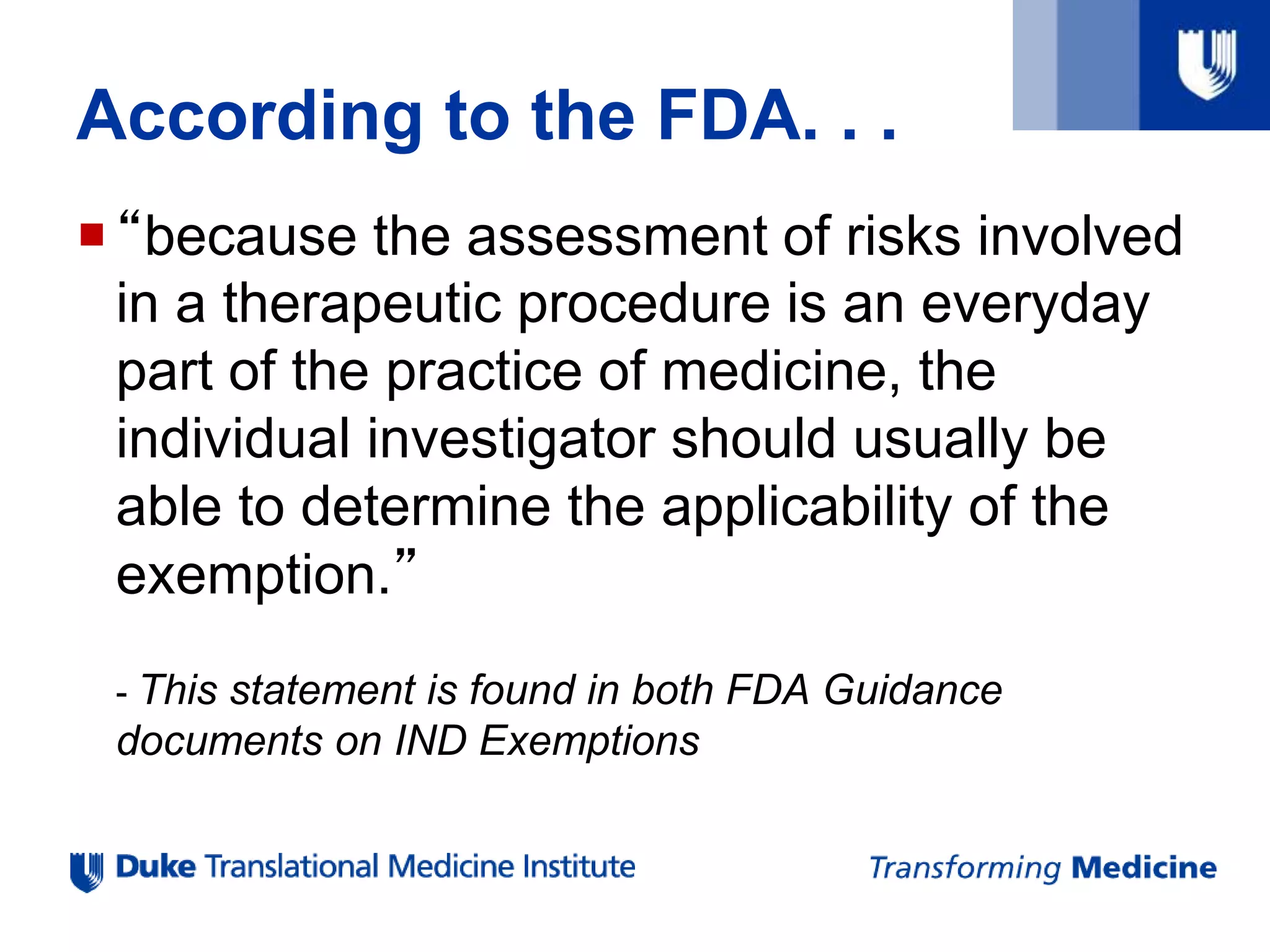According to the FDA. . .
“because the assessment of risks involved
in a therapeutic procedure is an everyday
part of the practice of medicine, the
individual investigator should usually be
able to determine the applicability of the
exemption.”
- This statement is found in both FDA Guidance
documents on IND Exemptions
 