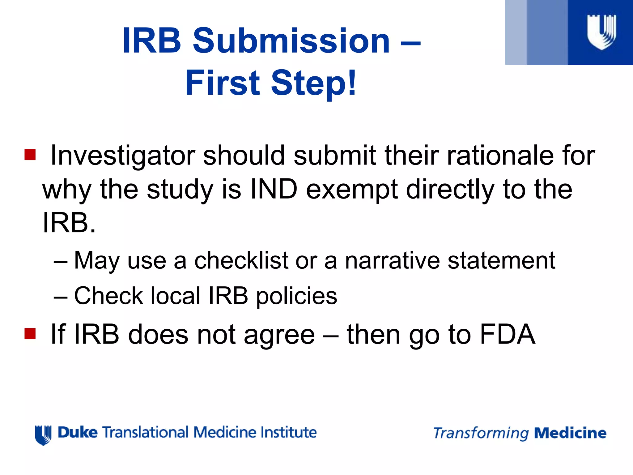 IRB Submission –
First Step!
 Investigator should submit their rationale for
why the study is IND exempt directly to the
IRB.
– May use a checklist or a narrative statement
– Check local IRB policies
 If IRB does not agree – then go to FDA
 
