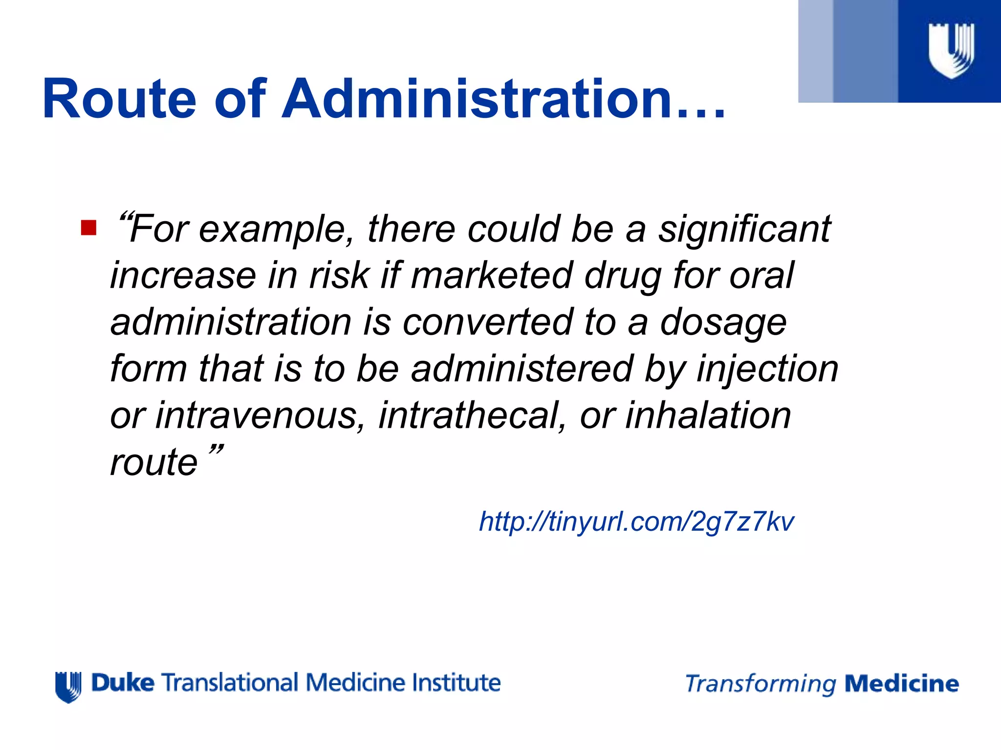 Route of Administration…
 “For example, there could be a significant
increase in risk if marketed drug for oral
administration is converted to a dosage
form that is to be administered by injection
or intravenous, intrathecal, or inhalation
route”
http://tinyurl.com/2g7z7kv
 