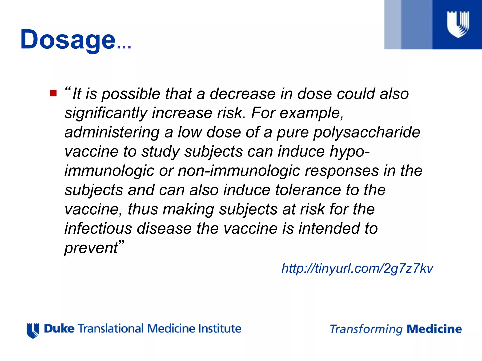 Dosage…
 “It is possible that a decrease in dose could also
significantly increase risk. For example,
administering a low dose of a pure polysaccharide
vaccine to study subjects can induce hypo-
immunologic or non-immunologic responses in the
subjects and can also induce tolerance to the
vaccine, thus making subjects at risk for the
infectious disease the vaccine is intended to
prevent”
http://tinyurl.com/2g7z7kv
 