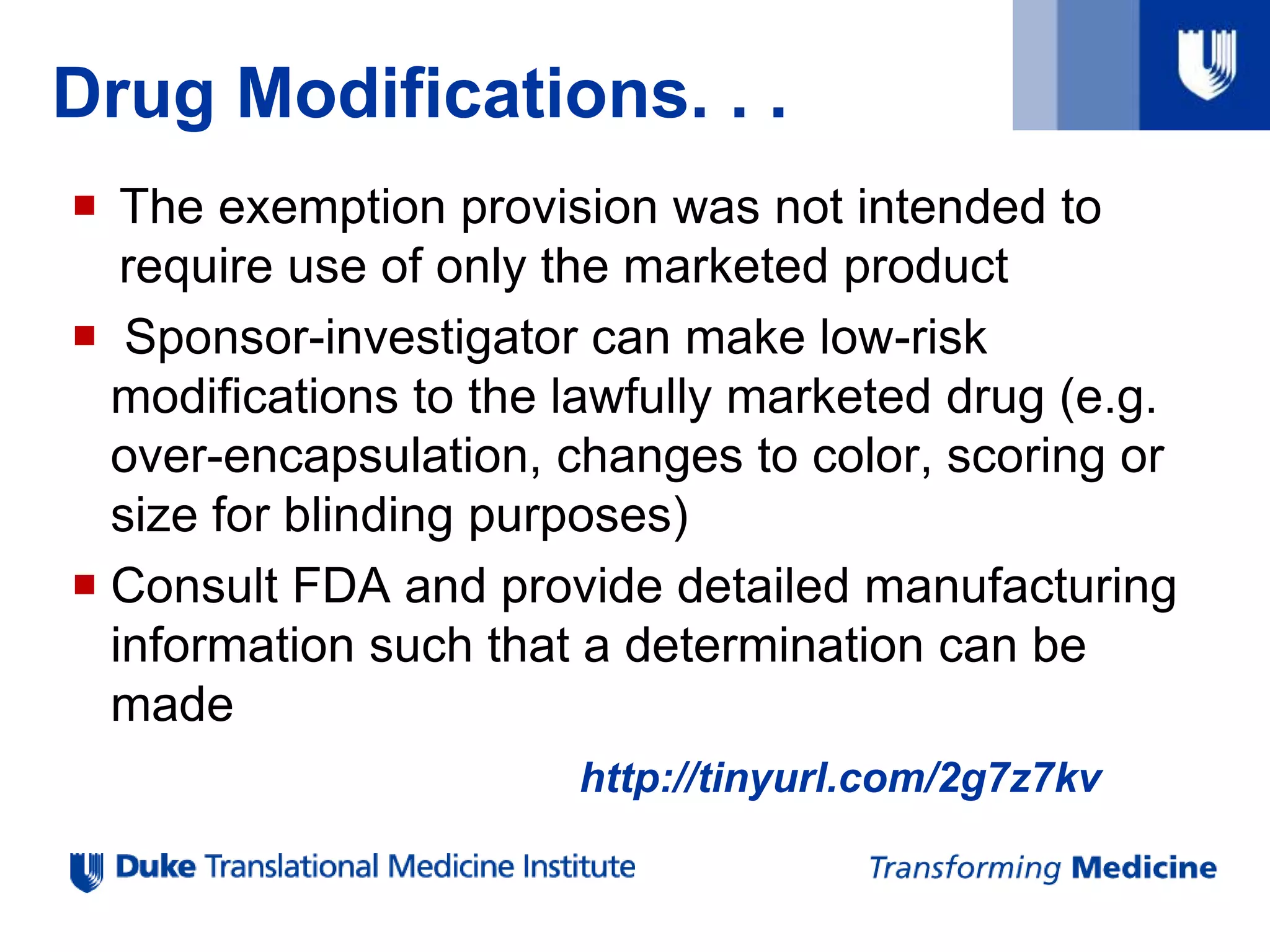 Drug Modifications. . .
 The exemption provision was not intended to
require use of only the marketed product
 Sponsor-investigator can make low-risk
modifications to the lawfully marketed drug (e.g.
over-encapsulation, changes to color, scoring or
size for blinding purposes)
 Consult FDA and provide detailed manufacturing
information such that a determination can be
made
http://tinyurl.com/2g7z7kv
 
