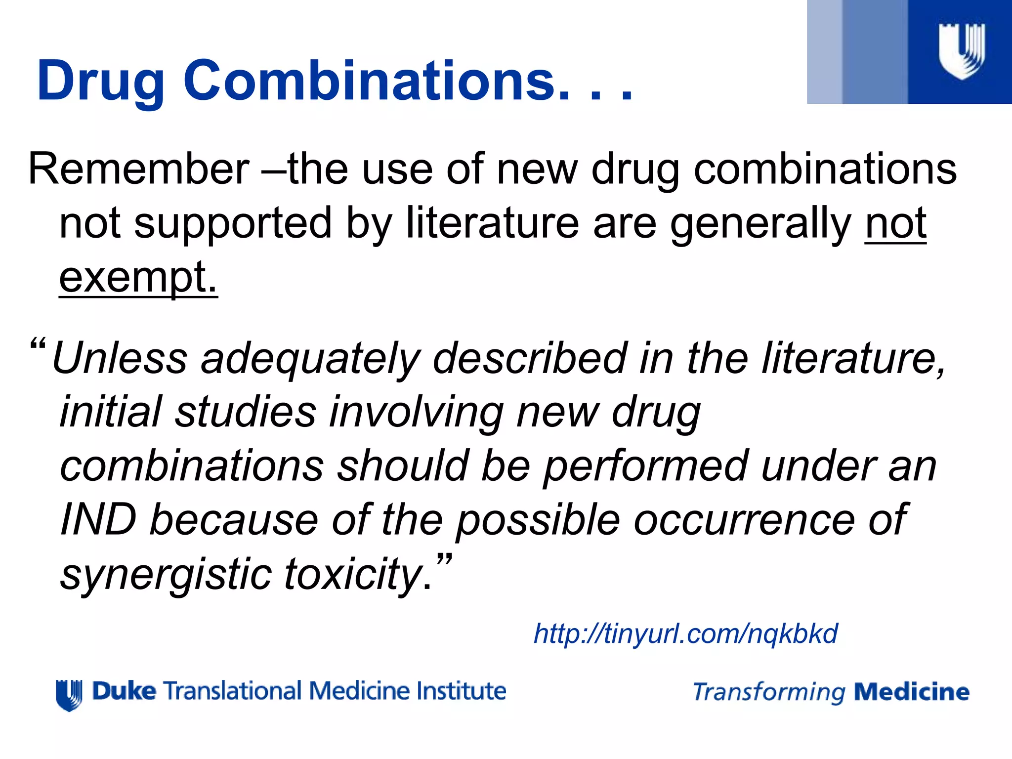 Drug Combinations. . .
Remember –the use of new drug combinations
not supported by literature are generally not
exempt.
“Unless adequately described in the literature,
initial studies involving new drug
combinations should be performed under an
IND because of the possible occurrence of
synergistic toxicity.”
http://tinyurl.com/nqkbkd
 
