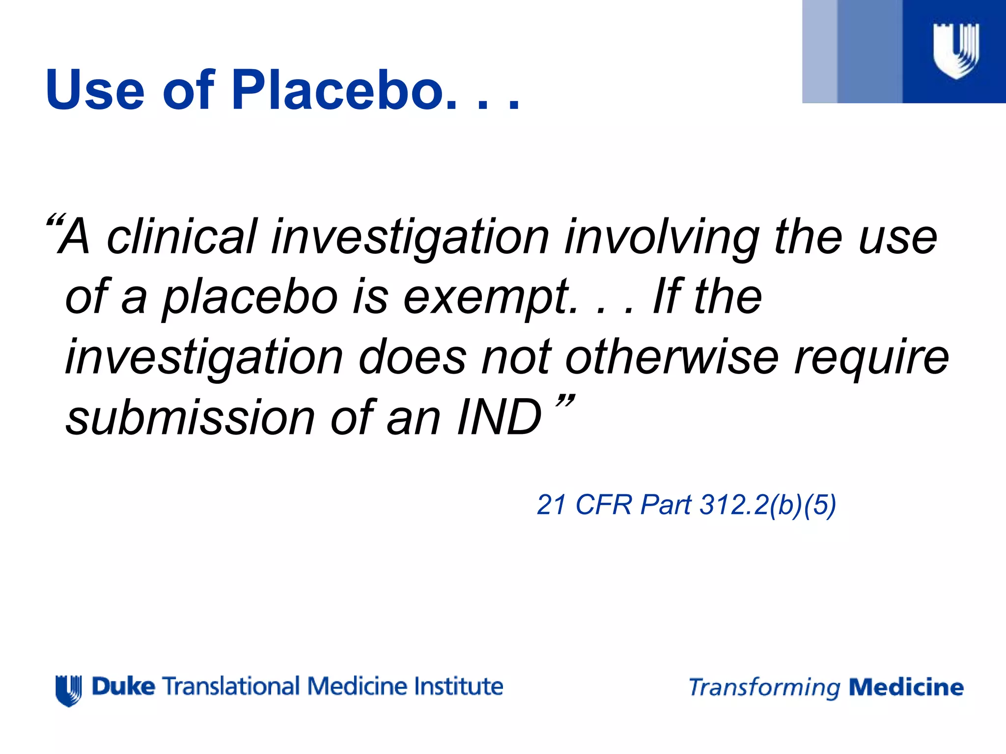 Use of Placebo. . .
“A clinical investigation involving the use
of a placebo is exempt. . . If the
investigation does not otherwise require
submission of an IND”
21 CFR Part 312.2(b)(5)
 