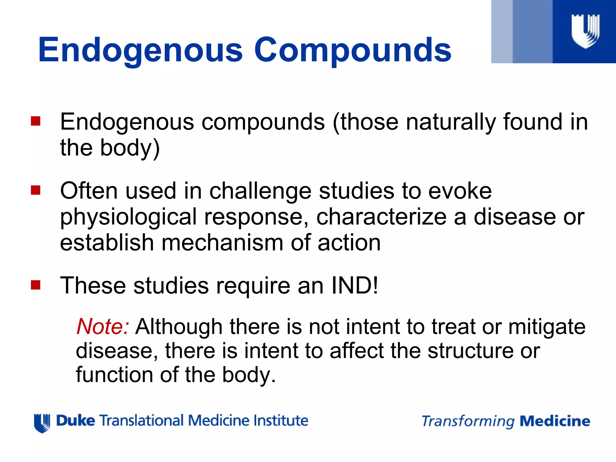 Endogenous Compounds
 Endogenous compounds (those naturally found in
the body)
 Often used in challenge studies to evoke
physiological response, characterize a disease or
establish mechanism of action
 These studies require an IND!
Note: Although there is not intent to treat or mitigate
disease, there is intent to affect the structure or
function of the body.
 