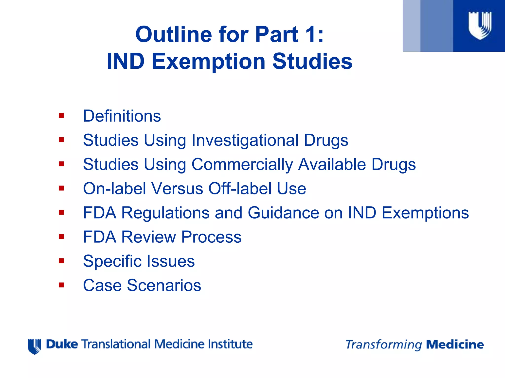  Definitions
 Studies Using Investigational Drugs
 Studies Using Commercially Available Drugs
 On-label Versus Off-label Use
 FDA Regulations and Guidance on IND Exemptions
 FDA Review Process
 Specific Issues
 Case Scenarios
Outline for Part 1:
IND Exemption Studies
 