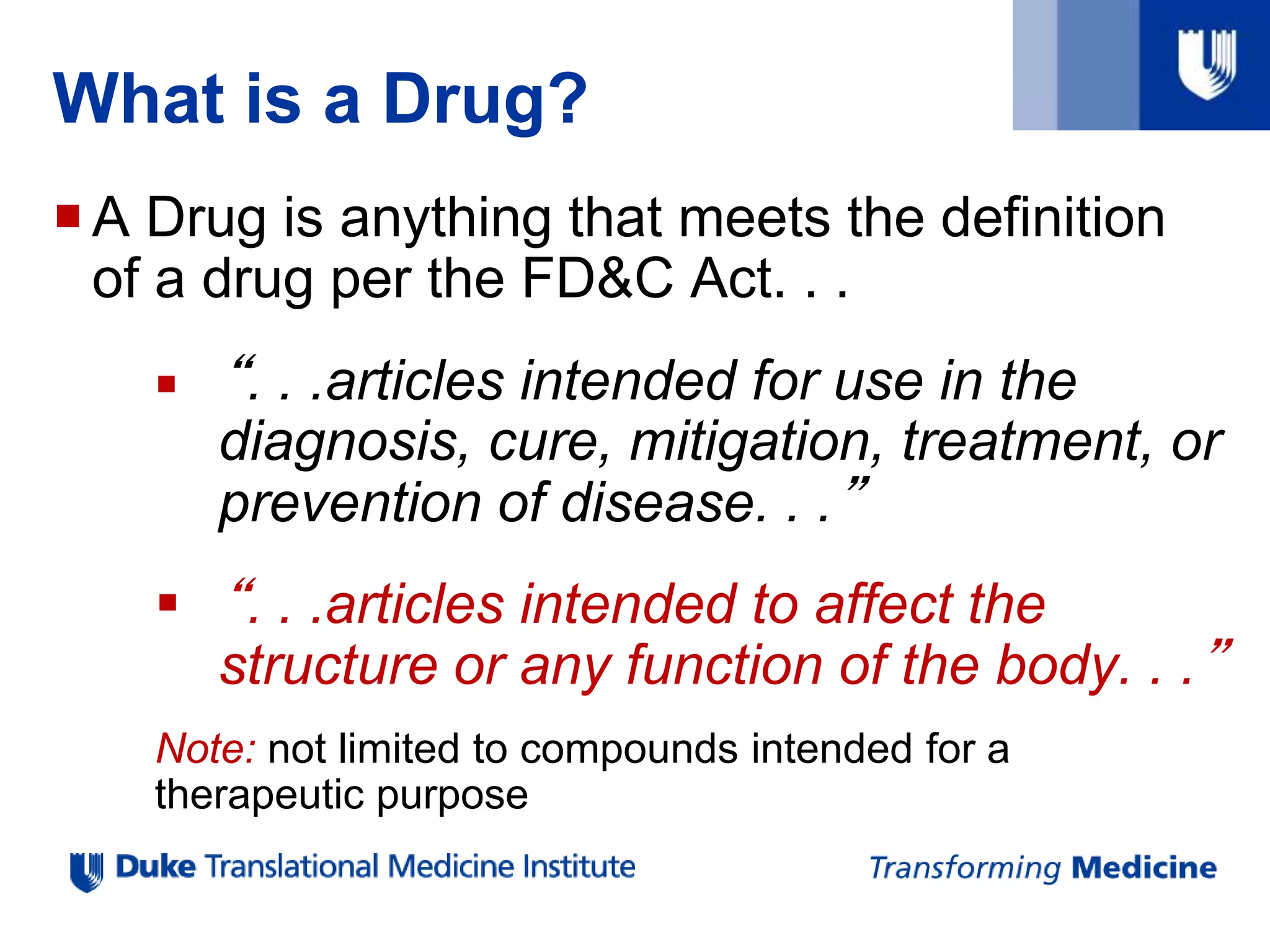 What is a Drug?
A Drug is anything that meets the definition
of a drug per the FD&C Act. . .
 “. . .articles intended for use in the
diagnosis, cure, mitigation, treatment, or
prevention of disease. . .”
 “. . .articles intended to affect the
structure or any function of the body. . .”
Note: not limited to compounds intended for a
therapeutic purpose
 