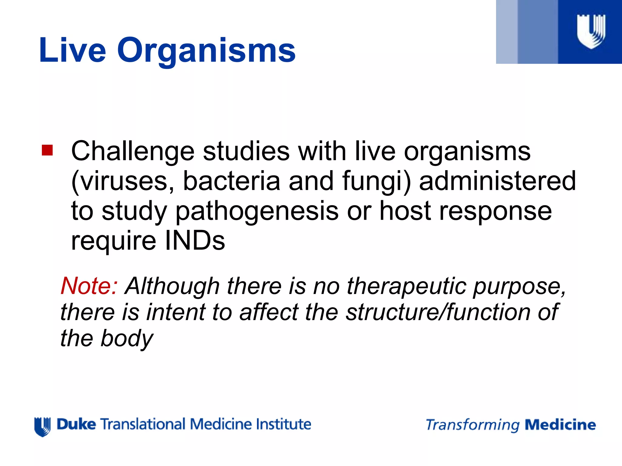 Live Organisms
 Challenge studies with live organisms
(viruses, bacteria and fungi) administered
to study pathogenesis or host response
require INDs
Note: Although there is no therapeutic purpose,
there is intent to affect the structure/function of
the body
 