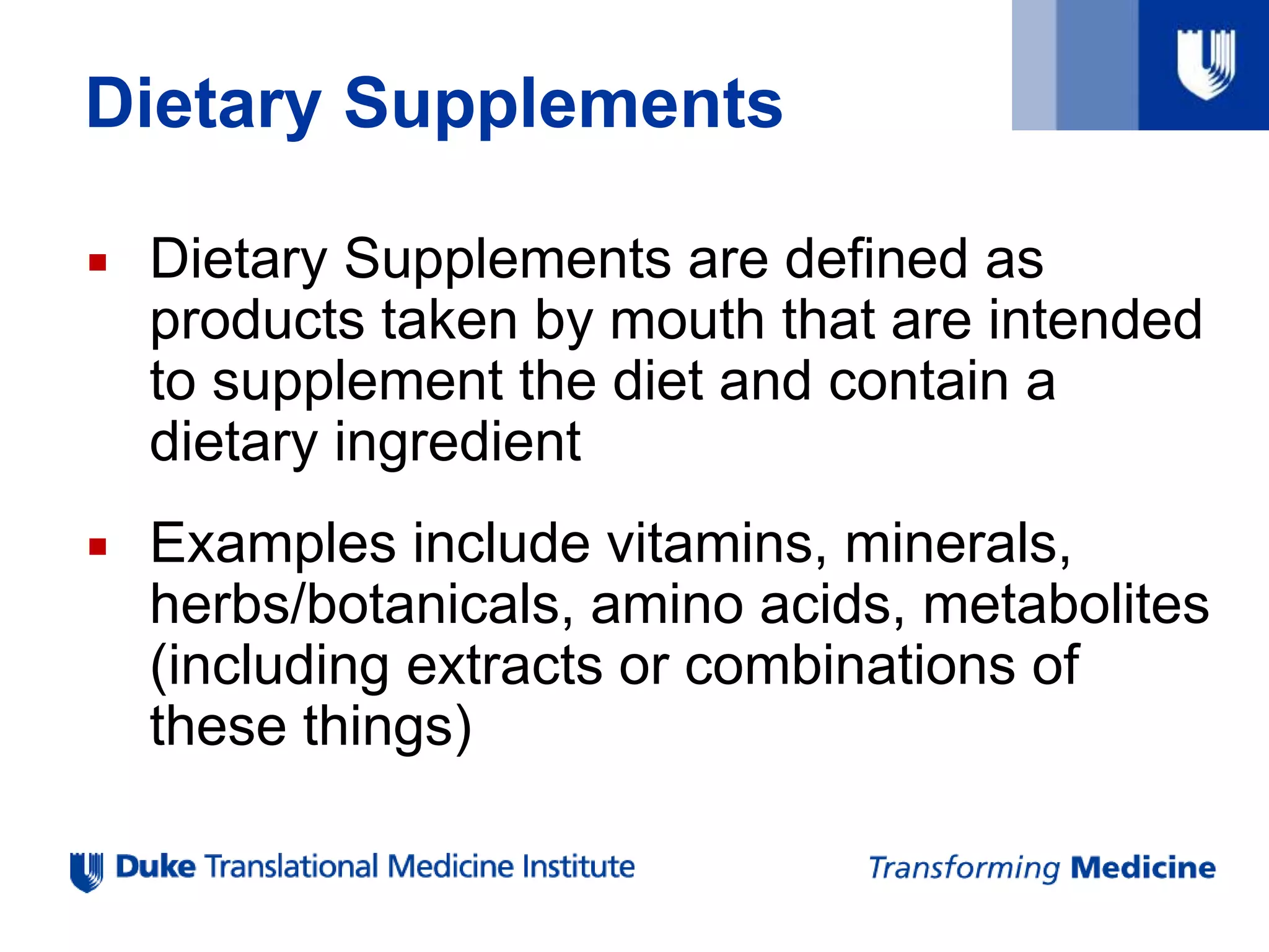 Dietary Supplements
 Dietary Supplements are defined as
products taken by mouth that are intended
to supplement the diet and contain a
dietary ingredient
 Examples include vitamins, minerals,
herbs/botanicals, amino acids, metabolites
(including extracts or combinations of
these things)
 