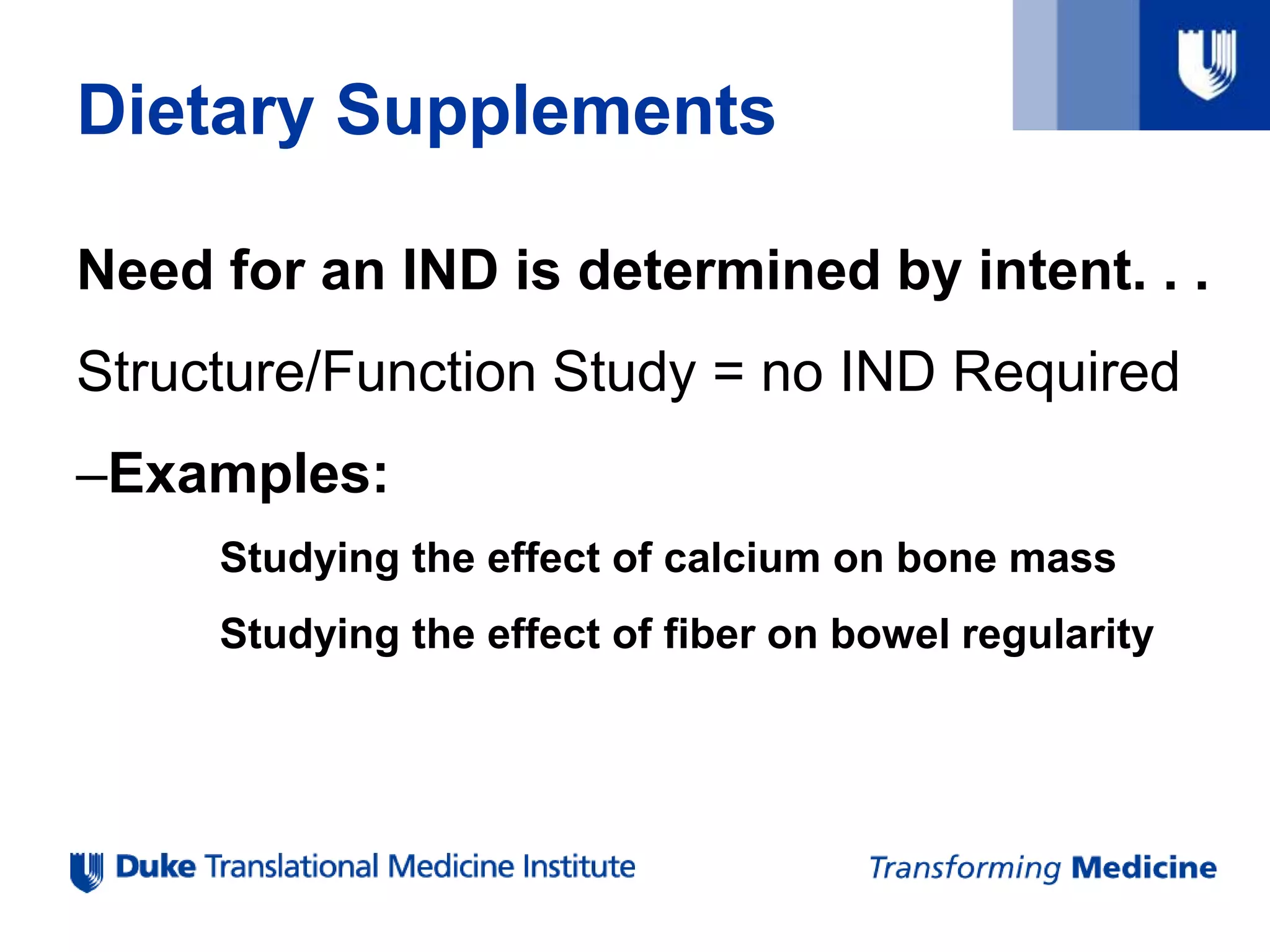 Dietary Supplements
Need for an IND is determined by intent. . .
Structure/Function Study = no IND Required
–Examples:
Studying the effect of calcium on bone mass
Studying the effect of fiber on bowel regularity
 