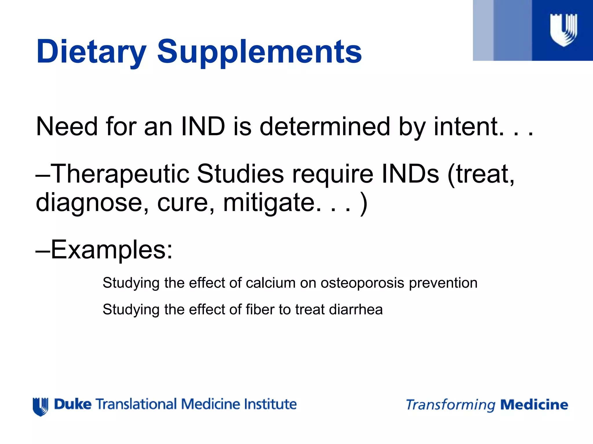 Need for an IND is determined by intent. . .
–Therapeutic Studies require INDs (treat,
diagnose, cure, mitigate. . . )
–Examples:
Studying the effect of calcium on osteoporosis prevention
Studying the effect of fiber to treat diarrhea
Dietary Supplements
 