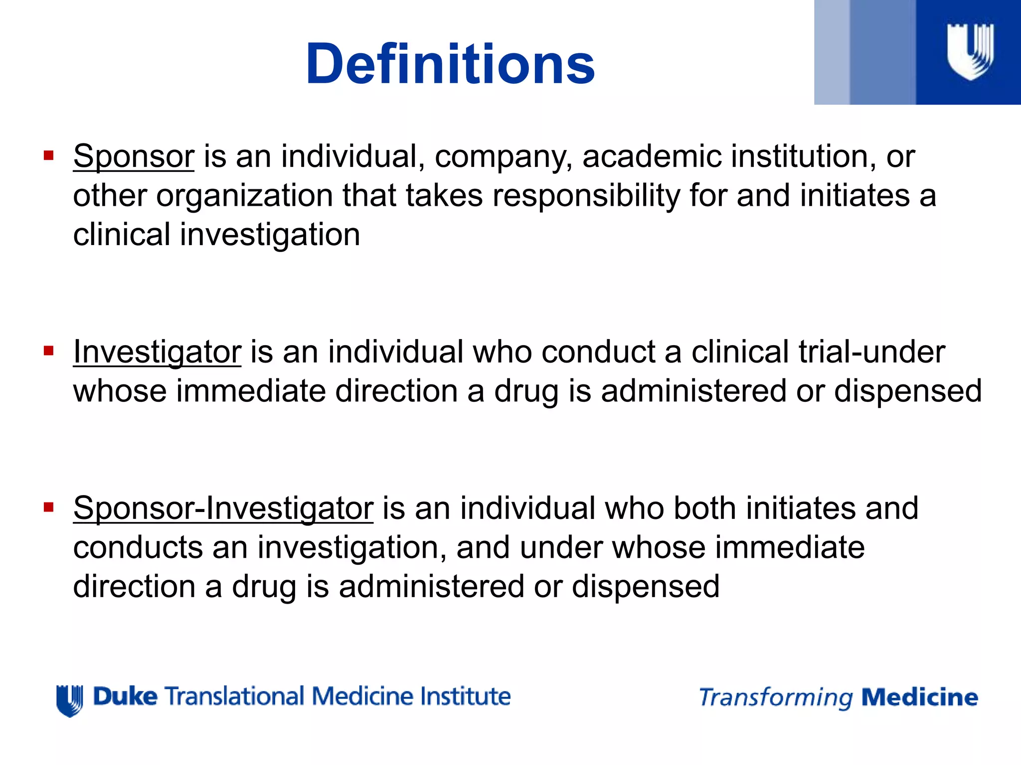 Definitions
 Sponsor is an individual, company, academic institution, or
other organization that takes responsibility for and initiates a
clinical investigation
 Investigator is an individual who conduct a clinical trial-under
whose immediate direction a drug is administered or dispensed
 Sponsor-Investigator is an individual who both initiates and
conducts an investigation, and under whose immediate
direction a drug is administered or dispensed
 