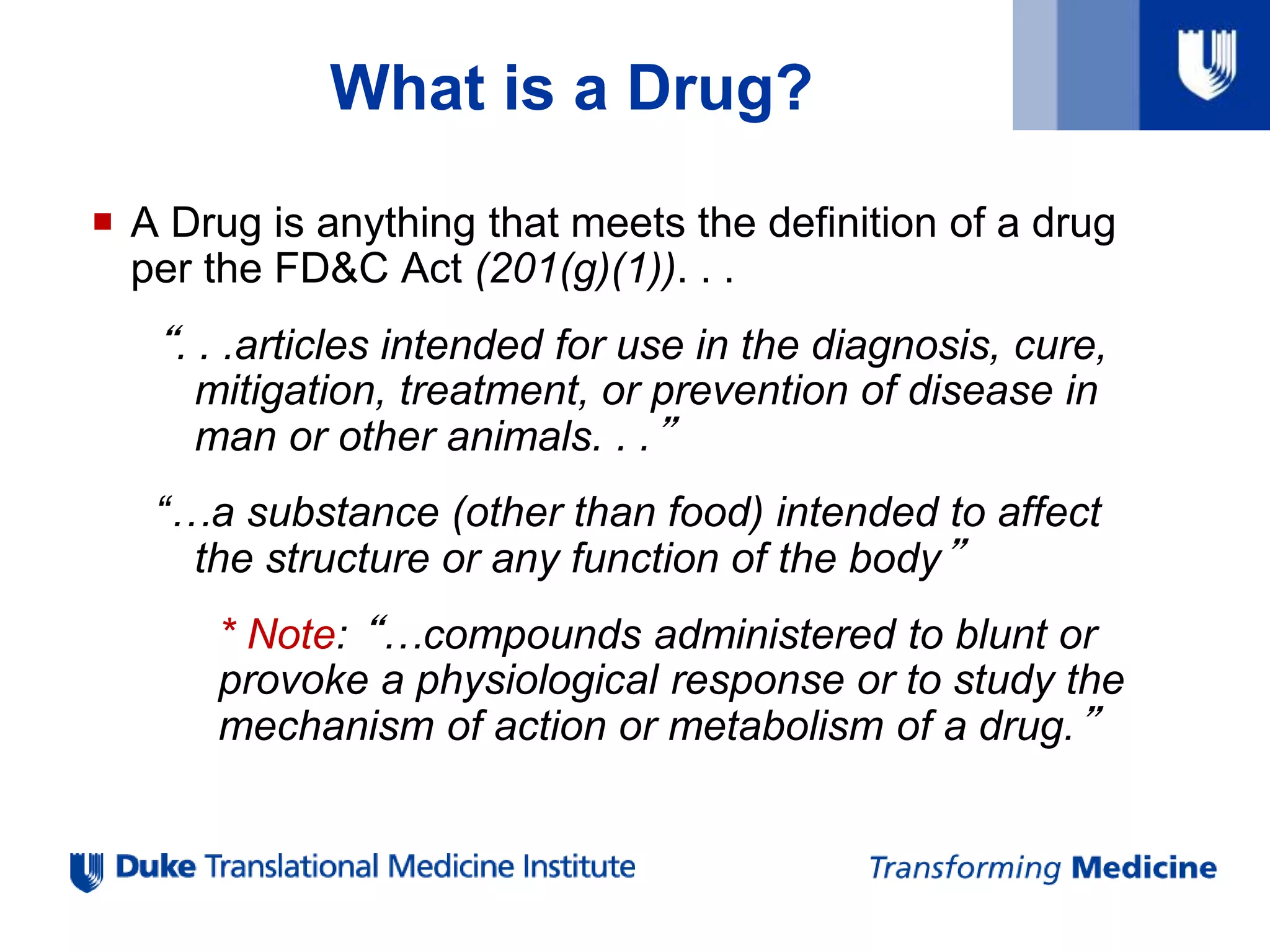 What is a Drug?
 A Drug is anything that meets the definition of a drug
per the FD&C Act (201(g)(1)). . .
“. . .articles intended for use in the diagnosis, cure,
mitigation, treatment, or prevention of disease in
man or other animals. . .”
“…a substance (other than food) intended to affect
the structure or any function of the body”
* Note: “…compounds administered to blunt or
provoke a physiological response or to study the
mechanism of action or metabolism of a drug.”
 