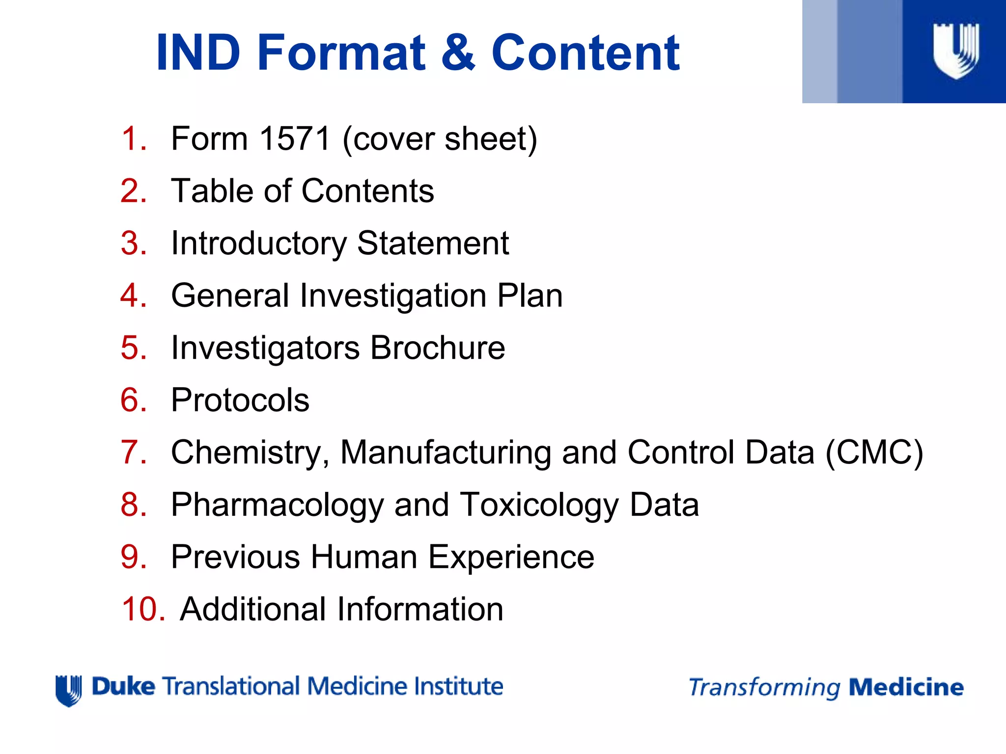 IND Format & Content
1. Form 1571 (cover sheet)
2. Table of Contents
3. Introductory Statement
4. General Investigation Plan
5. Investigators Brochure
6. Protocols
7. Chemistry, Manufacturing and Control Data (CMC)
8. Pharmacology and Toxicology Data
9. Previous Human Experience
10. Additional Information
 
