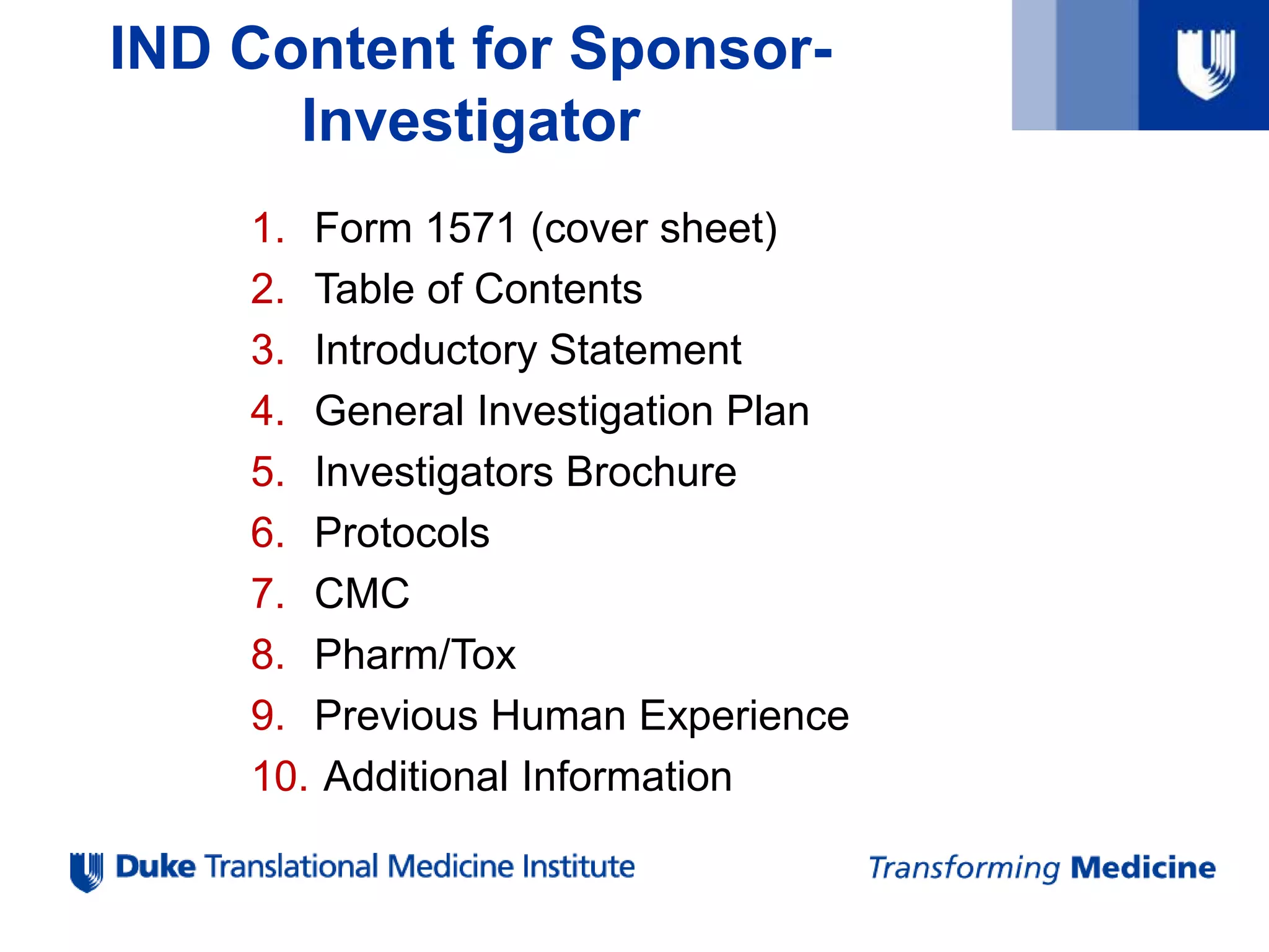 IND Content for Sponsor-
Investigator
1. Form 1571 (cover sheet)
2. Table of Contents
3. Introductory Statement
4. General Investigation Plan
5. Investigators Brochure
6. Protocols
7. CMC
8. Pharm/Tox
9. Previous Human Experience
10. Additional Information
 