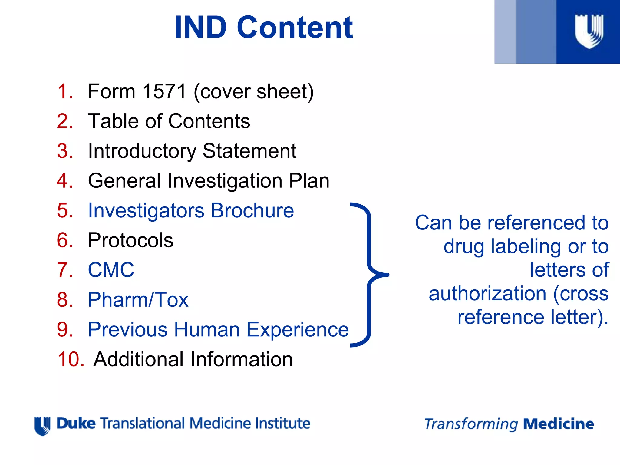 IND Content
1. Form 1571 (cover sheet)
2. Table of Contents
3. Introductory Statement
4. General Investigation Plan
5. Investigators Brochure
6. Protocols
7. CMC
8. Pharm/Tox
9. Previous Human Experience
10. Additional Information
Can be referenced to
drug labeling or to
letters of
authorization (cross
reference letter).
 