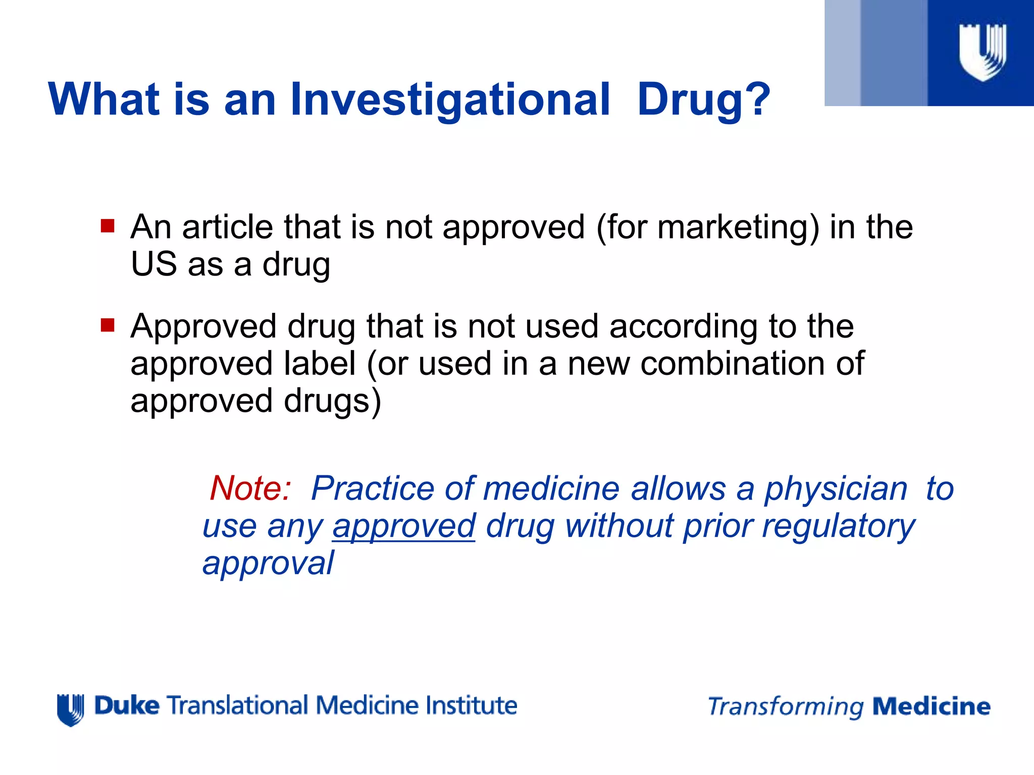 What is an Investigational Drug?
 An article that is not approved (for marketing) in the
US as a drug
 Approved drug that is not used according to the
approved label (or used in a new combination of
approved drugs)
Note: Practice of medicine allows a physician to
use any approved drug without prior regulatory
approval
 