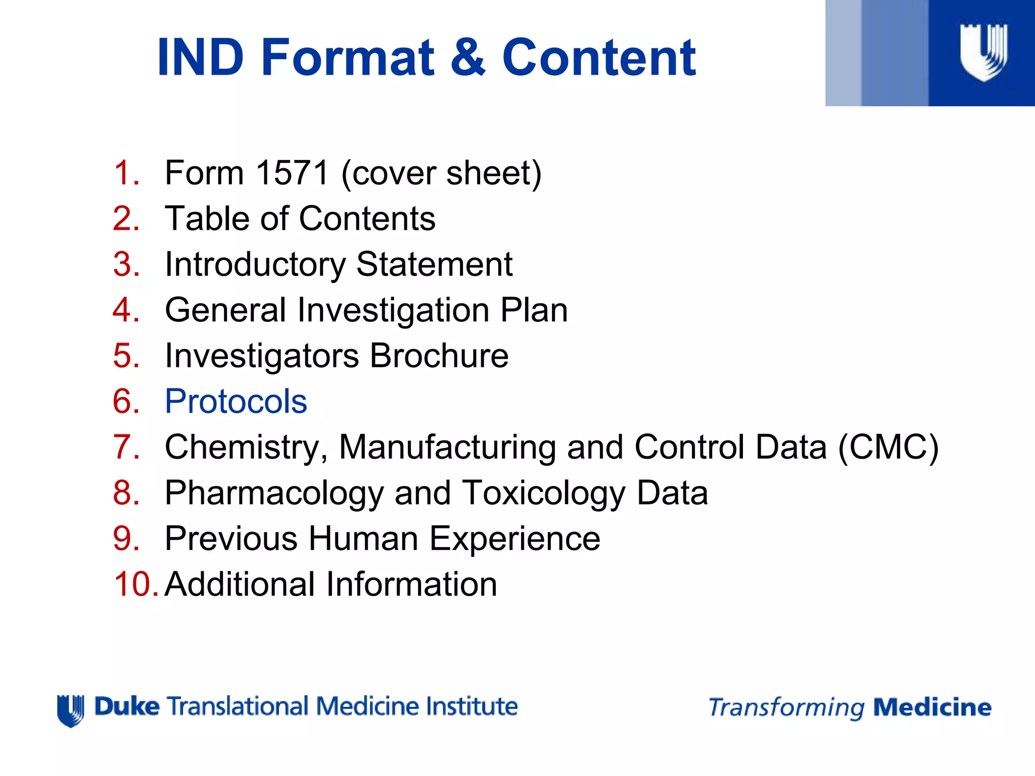 IND Format & Content
1. Form 1571 (cover sheet)
2. Table of Contents
3. Introductory Statement
4. General Investigation Plan
5. Investigators Brochure
6. Protocols
7. Chemistry, Manufacturing and Control Data (CMC)
8. Pharmacology and Toxicology Data
9. Previous Human Experience
10.Additional Information
 