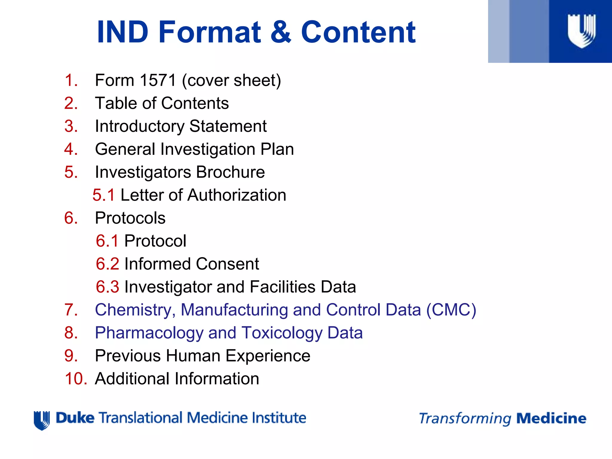 IND Format & Content
1. Form 1571 (cover sheet)
2. Table of Contents
3. Introductory Statement
4. General Investigation Plan
5. Investigators Brochure
5.1 Letter of Authorization
6. Protocols
6.1 Protocol
6.2 Informed Consent
6.3 Investigator and Facilities Data
7. Chemistry, Manufacturing and Control Data (CMC)
8. Pharmacology and Toxicology Data
9. Previous Human Experience
10. Additional Information
 