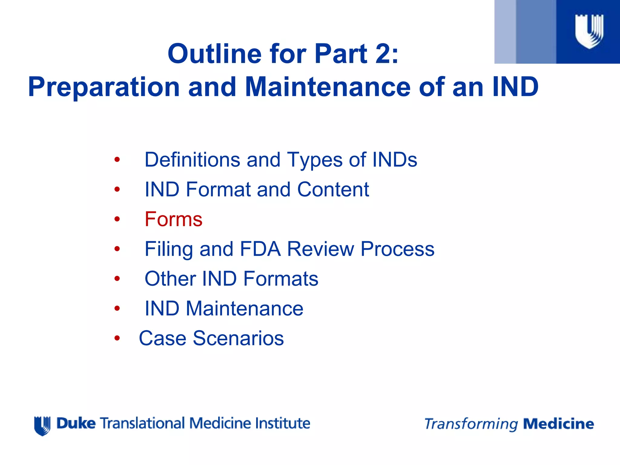 • Definitions and Types of INDs
• IND Format and Content
• Forms
• Filing and FDA Review Process
• Other IND Formats
• IND Maintenance
• Case Scenarios
Outline for Part 2:
Preparation and Maintenance of an IND
 
