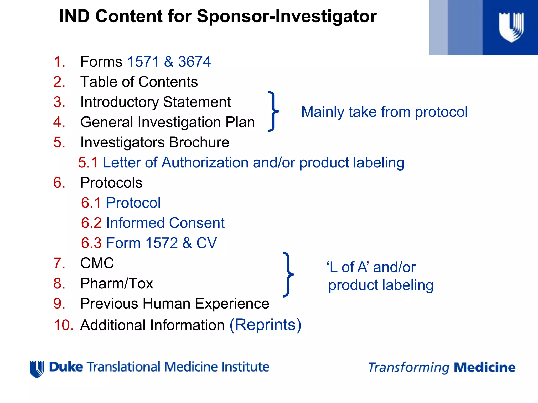 IND Content for Sponsor-Investigator
1. Forms 1571 & 3674
2. Table of Contents
3. Introductory Statement
4. General Investigation Plan
5. Investigators Brochure
5.1 Letter of Authorization and/or product labeling
6. Protocols
6.1 Protocol
6.2 Informed Consent
6.3 Form 1572 & CV
7. CMC
8. Pharm/Tox
9. Previous Human Experience
10. Additional Information (Reprints)
‘L of A’ and/or
product labeling
Mainly take from protocol
 